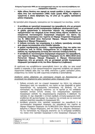 Ενίσχυση Τουριστικών ΜΜΕ για τον εκσυγχρονισμό τους και την ποιοτική αναβάθμιση των
παρεχομένων υπηρεσιών
Πρόσκληση: Ο.Ι.1_ΚΕ_1
Έκδοση: 6η
Ημερ/νια: 23.10.2017
Σελίδα 34 από 55
 Κάθε είδους δαπάνη που αφορά σε αγορά αγαθών ή λήψη υπηρεσιών
αξίας άνω των πεντακοσίων (500) ευρώ (χωρίς ΦΠΑ), θα πρέπει η
τμηματική ή ολική εξόφληση της, να γίνει με τη χρήση τραπεζικού
μέσου πληρωμής.
Ως τραπεζικό μέσο πληρωμής, προκειμένου για την εφαρμογή των ανωτέρω, νοείται:
 Η κατάθεση σε τραπεζικό λογαριασμό του προμηθευτή, είτε με μετρητά
είτε με μεταφορά μεταξύ λογαριασμών (έμβασμα, ηλεκτρονικό ή μη).
 Η χρήση χρεωστικών ή πιστωτικών καρτών της επιχείρησης που
πραγματοποιεί την πληρωμή ή/και όποιας άλλης κάρτας συνδέεται με
ονομαστικό ταυτοποιημένο λογαριασμό πληρωμών του λήπτη της
ενίσχυσης (Δικαιούχου) που τηρείται σε Πάροχο Υπηρεσιών Πληρωμών
του Ν. 3862/2010 (ήτοι Πιστωτικό Ίδρυμα, Ίδρυμα Ηλεκτρονικού
Χρήματος ή Ίδρυμα Πληρωμών).
 Η έκδοση επιταγής της επιχείρησης ή η έκδοση τραπεζικής επιταγής
από νόμιμα λειτουργούσα στην Ελλάδα τράπεζα.
 Η χρήση ταχυδρομικής επιταγής – ταχυπληρωμής (έως του ορίου που
επιτρέπεται από τα ΕΛΤΑ). Επισημαίνεται ότι η επιβάρυνση για την
έκδοση της ταχυδρομικής επιταγής δεν αποτελεί επιλέξιμη δαπάνη.
 Η καταβολή σε ταυτοποιημένο λογαριασμό πληρωμών του προμηθευτή,
που τηρείται σε Πάροχο Υπηρεσιών Πληρωμών του Ν. 3862/2010 (ήτοι
Πιστωτικό Ίδρυμα, Ίδρυμα Πληρωμών ή Ίδρυμα Ηλεκτρονικού
Χρήματος), είτε με μετρητά, είτε με μεταφορά μεταξύ λογαριασμών
πληρωμών (μεταφορά εντός του ίδιου Ιδρύματος ή έμβασμα).
Σε περίπτωση που καταβάλλονται προκαταβολές έναντι της αξίας του προς αγορά
αγαθού ή υπηρεσίας ή όταν πραγματοποιούνται τμηματικές καταβολές που αφορούν
παραστατικό καθαρής αξίας άνω των €500, απαιτείται η χρήση τραπεζικού μέσου,
ανεξαρτήτως του ποσού της κάθε τμηματικής καταβολής ή προκαταβολής.
Αποδεκτοί τρόποι εξόφλησης και απαιτούμενα στοιχεία και δικαιολογητικά για
συναλλαγές που εξοφλούνται μέσω τραπεζικού μέσου πληρωμής, είναι:
1. Έκδοση επιταγής από τον εταιρικό λογαριασμό του λήπτη της ενίσχυσης
(δικαιούχου) προς τον προμηθευτή, που πρέπει να έχει εξοφληθεί σε χρόνο
προγενέστερο της ημερομηνίας πιστοποίησης της δαπάνης. Για την
πιστοποίηση της πληρωμής απαιτείται: (α) τα σχετικά με την εκδοθείσα
τραπεζική επιταγή έντυπα κίνησης των επαγγελματικών τραπεζικών
λογαριασμών (extrait) της επιχορηγούμενης επιχείρησης ή βεβαίωση της
τράπεζας ότι έχει εξοφληθεί η επιταγή (αριθμός επιταγής-ημερομηνία-ποσό-
αποδέκτης) (β) φωτοαντίγραφο του σώματος της επιταγής και (γ) αναλυτικό
καθολικό (καρτέλα) προμηθευτή (λογαριασμός 50).
2. Κατάθεση μετρητών στον τραπεζικό λογαριασμό του προμηθευτή ή σε
ταυτοποιημένο λογαριασμό πληρωμών του προμηθευτή που τηρείται σε
Πάροχο Υπηρεσιών Πληρωμών του Ν.3862/2010 (ήτοι Ίδρυμα Ηλεκτρονικού
Χρήματος ή Ίδρυμα Πληρωμών), από τον λήπτη της ενίσχυσης (δικαιούχο).
Για την πιστοποίηση της πληρωμής απαιτείται: (α) το αντίγραφο κατάθεσης
του ποσού στον τραπεζικό λογαριασμό ή στον λογαριασμό πληρωμών που
ΑΔΑ: Ω1ΙΒ465ΧΙ8-ΗΔΙ
 