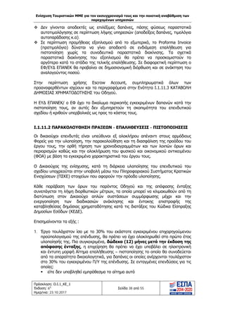 Ενίσχυση Τουριστικών ΜΜΕ για τον εκσυγχρονισμό τους και την ποιοτική αναβάθμιση των
παρεχομένων υπηρεσιών
Πρόσκληση: Ο.Ι.1_ΚΕ_1
Έκδοση: 6η
Ημερ/νια: 23.10.2017
Σελίδα 38 από 55
 Δεν γίνονται αποδεκτές ως επιλέξιμες δαπάνες, πάσης φύσεως παραστατικά
αυτοτιμολόγησης σε περίπτωση λήψης υπηρεσιών (αποδείξεις δαπάνες, τιμολόγια
αυτοπαράδοσης κ.α).
 Σε περίπτωση προμήθειας εξοπλισμού από το εξωτερικό, το Proforma Invoice
(προτιμολόγιο) δύναται να γίνει αποδεκτό σε ενδιάμεση επαλήθευση για
πιστοποίηση χωρίς τα συνοδευτικά παραστατικά διακίνισης. Τα σχετικά
παραστατικά διακίνησης του εξοπλισμού θα πρέπει να προσκομιστούν το
αργότερο κατά το στάδιο της τελικής επαλήθευσης. Σε διαφορετική περίπτωση ο
ΕΦ/ΕΥΔ ΕΠΑΝΕΚ θα προβαίνει σε δημοσιονομική διόρθωση και σε ανάκτηση του
αναλογούντος ποσού.
Στην περίπτωση χρήσης Escrow Account, συμπληρωματικά όλων των
προαναφερθέντων ισχύουν και τα περιγραφόμενα στην Ενότητα Ι.1.11.3 ΚΑΤΑΒΟΛΗ
ΔΗΜΟΣΙΑΣ ΧΡΗΜΑΤΟΔΟΤΗΣΗΣ του Οδηγού.
Η ΕΥΔ ΕΠΑΝΕΚ/ ο ΕΦ έχει το δικαίωμα περικοπής εγκεκριμένων δαπανών κατά την
πιστοποίηση τους, αν αυτές δεν εξυπηρετούν τη σκοπιμότητα του επενδυτικού
σχεδίου ή κριθούν υπερβολικές ως προς το κόστος τους.
Ι.1.11.2 ΠΑΡΑΚΟΛΟΥΘΗΣΗ ΠΡΑΞΕΩΝ - ΕΠΑΛΗΘΕΥΣΕΙΣ - ΠΙΣΤΟΠΟΙΗΣΕΙΣ
Οι δικαιούχοι επενδυτές είναι υπεύθυνοι εξ ολοκλήρου απέναντι στους αρμόδιους
Φορείς για την υλοποίηση, την παρακολούθηση και τη διασφάλιση της προόδου του
έργου τους, την ορθή τήρηση των χρονοδιαγραμμάτων και των λοιπών όρων και
περιορισμών καθώς και την ολοκλήρωση του φυσικού και οικονομικού αντικειμένου
(ΦΟΑ) με βάση τα εγκεκριμένα χαρακτηριστικά του έργου τους.
Ο Δικαιούχος της ενίσχυσης, κατά τη διάρκεια υλοποίησης του επενδυτικού του
σχεδίου υποχρεούται στην υποβολή μέσω του Πληροφοριακού Συστήματος Κρατικών
Ενισχύσεων (ΠΣΚΕ) στοιχείων που αφορούν την πρόοδο υλοποίησης.
Κάθε παράβαση των όρων του παρόντος Οδηγού και της απόφασης ένταξης
συνεπάγεται τη λήψη διορθωτικών μέτρων, τα οποία μπορεί να κλιμακωθούν από τη
διατύπωση στον Δικαιούχο απλών συστάσεων συμμόρφωσης μέχρι και την
ενεργοποίηση των διαδικασιών ανάκλησης και έντοκης επιστροφής της
καταβληθείσας δημόσιας χρηματοδότησης κατά τις διατάξεις του Κώδικα Είσπραξης
Δημοσίων Εσόδων (ΚΕΔΕ).
Επισημαίνονται τα εξής :
1. Έργο τουλάχιστον ίσο με το 30% του εκάστοτε εγκεκριμένου επιχορηγούμενου
προϋπολογισμού της επένδυσης, θα πρέπει να έχει ολοκληρωθεί στο πρώτο έτος
υλοποίησής της. Πιο συγκεκριμένα, δώδεκα (12) μήνες μετά την έκδοση της
απόφασης ένταξης, η επιχείρηση θα πρέπει να έχει υποβάλει σε ηλεκτρονική
και έντυπη μορφή Αίτημα επαλήθευσης – πιστοποίησης το οποίο θα συνοδεύεται
από τα απαραίτητα δικαιολογητικά, για δαπάνες οι οποίες ανέρχονται τουλάχιστον
στο 30% του εγκεκριμένου Π/Υ της επένδυσης. Σε ενταγμένες επενδύσεις για τις
οποίες:
 είτε δεν υποβληθεί εμπρόθεσμα το αίτημα αυτό
ΑΔΑ: Ω1ΙΒ465ΧΙ8-ΗΔΙ
 