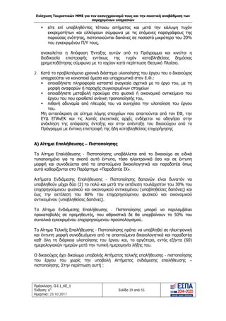 Ενίσχυση Τουριστικών ΜΜΕ για τον εκσυγχρονισμό τους και την ποιοτική αναβάθμιση των
παρεχομένων υπηρεσιών
Πρόσκληση: Ο.Ι.1_ΚΕ_1
Έκδοση: 6η
Ημερ/νια: 23.10.2017
Σελίδα 39 από 55
 είτε επί υποβληθέντος τέτοιου αιτήματος και μετά την κάλυψη τυχόν
εκκρεμοτήτων και ελλείψεων σύμφωνα με τις επόμενες παραγράφους της
παρούσας ενότητας, πιστοποιούνται δαπάνες σε ποσοστό μικρότερο του 20%
του εγκεκριμένου Π/Υ τους,
ανακαλείται η Απόφαση Ένταξης αυτών από το Πρόγραμμα και κινείται η
διαδικασία επιστροφής εντόκως της τυχόν καταβληθείσας δημόσιας
χρηματοδότησης σύμφωνα με το ισχύον κατά περίπτωση Θεσμικό Πλαίσιο.
2. Κατά το προβλεπόμενο χρονικό διάστημα υλοποίησης του έργου του ο δικαιούχος
υποχρεούται να κοινοποιεί άμεσα και υποχρεωτικά στον Ε.Φ.:
 οποιαδήποτε πληροφορία καταστεί αναγκαία σχετικά με το έργο του, με τη
μορφή αναφορών ή παροχής συγκεκριμένων στοιχείων
 οποιαδήποτε μεταβολή προκύψει στο φυσικό ή οικονομικό αντικείμενο του
έργου του που οριοθετεί ανάγκη τροποποίησής του,
 πιθανή αδυναμία από πλευράς του να συνεχίσει την υλοποίηση του έργου
του.
Μη ανταπόκριση σε αίτημα λήψης στοιχείων που απαιτούνται από τον ΕΦ, την
ΕΥΔ ΕΠΑνΕΚ και τις λοιπές ελεγκτικές αρχές ενδέχεται να οδηγήσει στην
ανάκληση της απόφασης ένταξης και στην απένταξη του δικαιούχου από το
Πρόγραμμα με έντοκη επιστροφή της ήδη καταβληθείσας επιχορήγησης
Α) Αίτημα Επαλήθευσης – Πιστοποίησης
Το Αίτημα Επαλήθευσης - Πιστοποίησης υποβάλλεται από το δικαιούχο σε ειδικά
τυποποιημένο για το σκοπό αυτό έντυπο, τόσο ηλεκτρονικά όσο και σε έντυπη
μορφή και συνοδεύεται από τα απαιτούμενα δικαιολογητικά και παραδοτέα όπως
αυτά καθορίζονται στο Παράρτημα «Παραδοτέα ΙΧ».
Αιτήματα Ενδιάμεσης Επαλήθευσης - Πιστοποίησης δαπανών είναι δυνατόν να
υποβληθούν μέχρι δύο (2) το πολύ και μετά την εκτέλεση τουλάχιστον του 30% του
επιχορηγούμενου φυσικού και οικονομικού αντικειμένου (υποβληθείσες δαπάνες) και
έως την εκτέλεση του 80% του επιχορηγούμενου φυσικού και οικονομικού
αντικειμένου (υποβληθείσες δαπάνες).
Το Αίτημα Ενδιάμεσης Επαλήθευσης - Πιστοποίησης μπορεί να περιλαμβάνει
προκαταβολές σε προμηθευτές, που αθροιστικά δε θα υπερβαίνουν το 50% του
συνολικά εγκεκριμένου επιχορηγούμενου προϋπολογισμού.
Το Αίτημα Τελικής Επαλήθευσης - Πιστοποίησης πρέπει να υποβληθεί σε ηλεκτρονική
και έντυπη μορφή συνοδευόμενο από τα απαιτούμενα δικαιολογητικά και παραδοτέα
καθ’ όλη τη διάρκεια υλοποίησης του έργου και, το αργότερο, εντός εξήντα (60)
ημερολογιακών ημερών μετά την τυπική ημερομηνία λήξης του.
Ο δικαιούχος έχει δικαίωμα υποβολής Αιτήματος τελικής επαλήθευσης - πιστοποίησης
του έργου του χωρίς την υποβολή Αιτήματος ενδιάμεσης επαλήθευσης –
πιστοποίησης. Στην περίπτωση αυτή :
ΑΔΑ: Ω1ΙΒ465ΧΙ8-ΗΔΙ
 