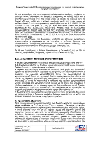 Ενίσχυση Τουριστικών ΜΜΕ για τον εκσυγχρονισμό τους και την ποιοτική αναβάθμιση των
παρεχομένων υπηρεσιών
Πρόσκληση: Ο.Ι.1_ΚΕ_1
Έκδοση: 6η
Ημερ/νια: 23.10.2017
Σελίδα 42 από 55
Με την κοινοποίηση των αποτελεσμάτων επαλήθευσης/πιστοποίησης, παρέχεται το
δικαίωμα στους Δικαιούχους να ασκήσουν αντιρρήσεις. Ο τρόπος καθώς και η
αποκλειστική προθεσμία εντός της οποίας μπορεί να ασκηθεί το δικαίωμα αυτό, το
όργανο εξέτασης καθώς και η χρονική προθεσμία εντός της οποίας πρέπει να
εκδίδεται θετική ή απορριπτική απόφαση προσδιορίζονται στην Α.Π. 126829 / EΥΘΥ
1217/21-12-2105 ΚΥΑ (ΦΕΚ Β 2784) με θέμα «ΣΥΣΤΗΜΑ ΔΗΜΟΣΙΟΝΟΜΙΚΩΝ
ΔΙΟΡΘΩΣΕΩΝ ΚΑΙ ΔΙΑΔΙΚΑΣΙΕΣ ΑΝΑΚΤΗΣΗΣ ΑΧΡΕΩΣΤΗΤΩΣ Ή ΠΑΡΑΝΟΜΩΣ
ΚΑΤΑΒΛΗΘΕΝΤΩΝ ΠΟΣΩΝ ΑΠΟ ΠΟΡΟΥΣ ΤΟΥ ΚΡΑΤΙΚΟΥ ΠΡΟΫΠΟΛΟΓΙΣΜΟΥ ΓΙΑ
ΤΗΝ ΥΛΟΠΟΙΗΣΗ ΠΡΟΓΡΑΜΜΑΤΩΝ ΣΥΓΧΡΗΜΑΤΟΔΟΤΟΥΜΕΝΩΝ ΣΤΟ ΠΛΑΙΣΙΟ ΤΟΥ
ΕΣΠΑ 2014-2020, ΣΥΜΦΩΝΑ ΜΕ ΤΟ ΑΡ. 22 ΤΟΥ Ν. 4314/2014» όπως τροποποιείται
και ισχύει κάθε φορά.
Μετά την ολοκλήρωση της διαδικασίας υποβολής και εξέτασης αντιρρήσεων,
επικαιροποιείται ή συμπληρώνεται, αν απαιτείται, η απόφαση έγκρισης των
αποτελεσμάτων επαλήθευσης/πιστοποίησης. Τα αποτελέσματα εξέτασης των
αντιρρήσεων αποστέλλονται στους Δικαιούχους με ευθύνη του ΕΦ.
Το Αίτημα Επαλήθευσης, η Έκθεση Επαλήθευσης, η Πιστοποίησή της και όλο το
υλικό της υποβληθείσας αντίρρησης, τηρούνται στο Φάκελο της Πράξης.
Ι.1.11.3 ΚΑΤΑΒΟΛΗ ΔΗΜΟΣΙΑΣ ΧΡΗΜΑΤΟΔΟΤΗΣΗΣ
Η δημόσια χρηματοδότηση που αναλογεί στους δικαιούχους καταβάλλεται από τον
Ε.Φ. Ο χρόνος καταβολής της δημόσιας χρηματοδότησης επηρεάζεται από την άμεση
διαθεσιμότητα ή μη των αντίστοιχων πιστώσεων.
Η δημόσια χρηματοδότηση καταβάλλεται απευθείας στον φορέα του επενδυτικού
σχεδίου και δεν επιτρέπεται η εκχώρησή της σε τρίτους. Κατ' εξαίρεση είναι δυνατή η
εκχώρηση της δημόσιας χρηματοδότησης (εκτός της προκαταβολής) σε
χρηματοπιστωτικό ίδρυμα για την παροχή δανείου που θα αντιστοιχεί σε μέρος ή στο
σύνολο της δημόσιας χρηματοδότησης που χρησιμοποιείται για την υλοποίηση της
επένδυσης. Σε αυτές τις περιπτώσεις η καταβολή της δημόσιας χρηματοδότησης
γίνεται απευθείας στο χρηματοπιστωτικό ίδρυμα με το οποίο έχει υπογραφεί η
σύμβαση εκχώρησης, για το ισόποσο τμήμα του βραχυπρόθεσμου αυτού δανείου.
Στις περιπτώσεις εκχώρησης, ο επενδυτής είναι υποχρεωμένος να προσκομίσει τη
σύμβαση εκχώρησης με το χρηματοπιστωτικό ίδρυμα στον αρμόδιο ΕΦ.
Η δυνατότητα της εκχώρησης της δημόσιας χρηματοδότησης σε τράπεζα, δεν μπορεί
να εφαρμοστεί όταν ο δικαιούχος προβεί σε δήλωση προσχώρησης για χρήση του
ESCROW ACCOUNT όπως αυτός περιγράφεται παρακάτω.
Α) Προκαταβολή (δυνητική)
Μετά την υπογραφή της απόφασης ένταξης, είναι δυνατή η χορήγηση προκαταβολής,
μέχρι το 40,0% της δημόσιας χρηματοδότησης, εφόσον ο δικαιούχος προσκομίσει
ισόποση εγγυητική επιστολή προκαταβολής από αναγνωρισμένο προς τούτο ίδρυμα,
η οποία εκδίδεται υπέρ του ΕΦ με διάρκεια ισχύος είτε αορίστου χρόνου είτε
ορισμένου χρόνου με λήξη μετά την καταληκτική ημερομηνία ολοκλήρωσης της
επένδυσης. Στη δεύτερη περίπτωση και εφόσον συμβεί κατά τη διάρκεια υλοποίησης
της επένδυσης, η εγγυητική επιστολή ορισμένου χρόνου να λήγει πριν την
ολοκλήρωση της επένδυσης, ο δικαιούχος υποχρεούται, άμεσα να την αντικαταστήσει
με άλλη ώστε να ικανοποιείται εκ νέου η ανωτέρω απαίτηση. Αποτελεί ευθύνη του
ΑΔΑ: Ω1ΙΒ465ΧΙ8-ΗΔΙ
 