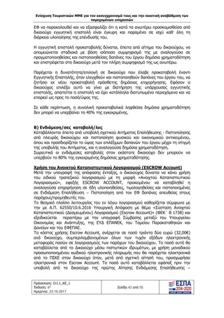 Ενίσχυση Τουριστικών ΜΜΕ για τον εκσυγχρονισμό τους και την ποιοτική αναβάθμιση των
παρεχομένων υπηρεσιών
Πρόσκληση: Ο.Ι.1_ΚΕ_1
Έκδοση: 6η
Ημερ/νια: 23.10.2017
Σελίδα 43 από 55
ΕΦ να παρακολουθεί και να εξασφαλίζει ότι η κατά τα ανωτέρω προσκομισθείσα από
δικαιούχο εγγυητική επιστολή είναι έγκυρη και παραμένει σε ισχύ καθ’ όλη τη
διάρκεια υλοποίησης της επένδυσής του.
Η εγγυητική επιστολή προκαταβολής δύναται, έπειτα από αίτημα του δικαιούχου, να
απομειώνεται σταδιακά με βάση ισόποσο συμψηφισμό της με αναλογούσα σε
πραγματοποιηθείσες και πιστοποιηθείσες δαπάνες του έργου δημόσια χρηματοδότηση
και επιστρέφεται στο δικαιούχο μετά τον πλήρη συμψηφισμό της ως ανωτέρω.
Παρέχεται η δυνατότητα/επιλογή σε δικαιούχο που έλαβε προκαταβολή έναντι
Εγγυητικής Επιστολής, όταν ελεγχθούν και πιστοποιηθούν δαπάνες του έργου του, να
ζητήσει εκ νέου προκαταβολή πρόσθετης δημόσιας επιχορήγησης. Εφόσον ο
δικαιούχος επιλέξει αυτό να γίνει με διατήρηση της υπάρχουσας εγγυητικής
επιστολής, απαιτείται η επιστολή να έχει κατάλληλα διατυπωμένο περιεχόμενο και να
επαρκεί ως προς το ποσό/ύψος της.
Σε κάθε περίπτωση, η συνολική προκαταβολικά ληφθείσα δημόσια χρηματοδότηση
δεν μπορεί να υπερβαίνει το 40% της εγκεκριμένης.
Β) Ενδιάμεση/σες καταβολή/λες
Καταβάλλονται έπειτα από υποβολή σχετικού Αιτήματος Επαλήθευσης - Πιστοποίησης
από πλευράς δικαιούχου και πιστοποίηση φυσικού και οικονομικού αντικειμένου,
όπου και προσδιορίζεται το ύψος των επιλέξιμων δαπανών του έργου μέχρι τη στιγμή
της υποβολής του Αιτήματος, και η αναλογούσα δημόσια χρηματοδότηση.
Σωρευτικά οι ενδιάμεσες καταβολές στον εκάστοτε δικαιούχο δεν μπορούν να
υπερβούν το 80% της εγκεκριμένης δημόσιας χρηματοδότησης.
Χρήση του Ανοικτού Καταπιστευτικού Λογαριασμού (ESCROW Account)
Μετά την υπογραφή της απόφασης ένταξης, ο δικαιούχος δύναται να κάνει χρήση
του ειδικού τραπεζικού λογαριασμού με τη μορφή «Ανοιχτού Καταπιστευτικού
Λογαριασμού», εφεξής ESCROW ACCOUNT, προκειμένου να καταβληθεί η
αναλογούσα επιχορήγηση σε ήδη υλοποιηθείσες, τιμολογηθείσες και πιστοποιημένες
σε Ενδιάμεση Επαλήθευση – Πιστοποίηση από τον ΕΦ δαπάνες απευθείας στους
παρόχους/προμηθευτές του.
Το θεσμικό πλαίσιο λειτουργίας του εν λόγω λογαριασμού καθορίζεται σύμφωνα με
την με Α.Π. 62550/10.6.2016 Υπουργική Απόφαση με θέμα «Σύσταση Ανοιχτού
Καταπιστευτικού (Δεσμευμένου) Λογαριασμού (Escrow Account)» (ΦΕΚ΄ Β 1738) και
εξειδικεύεται περαιτέρω με την υπογραφή Σύμβασης μεταξύ του Υπουργείου
Οικονομίας και Ανάπτυξης, της ΕΥΔ ΕΠΑΝΕΚ, του Ταμείου Παρακαταθηκών και
Δανείων και του ΕΦΕΠΑΕ.
Το κόστος χρήσης Escrow Account, ανέρχεται σε ποσό τριάντα δύο ευρώ (32,00€)
ανά δικαιούχο, συμπεριλαμβανομένων όλων των τυχόν εξόδων ηλεκτρονικής
μεταφοράς ποσών σε λογαριασμούς των παρόχων του δικαιούχου. Το ποσό αυτό θα
καταβάλλεται από το Δικαιούχο μέσω πιστωτικών ιδρυμάτων, με χρήση μοναδικού
προσωποποιημένου κωδικού ηλεκτρονικής πληρωμής που θα παρέχεται ηλεκτρονικά
από το ΠΣΚΕ στον δικαιούχο όταν, μετά από σχετική αίτησή του, προσχωρήσει
ηλεκτρονικά στον Escrow Account. Το ποσό αυτό καταβάλλεται εφάπαξ πριν την
υποβολή από το δικαιούχο της πρώτης Αίτησης Ενδιάμεσης Επαλήθευσης –
ΑΔΑ: Ω1ΙΒ465ΧΙ8-ΗΔΙ
 