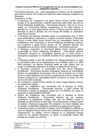 Ενίσχυση Τουριστικών ΜΜΕ για τον εκσυγχρονισμό τους και την ποιοτική αναβάθμιση των
παρεχομένων υπηρεσιών
Πρόσκληση: Ο.Ι.1_ΚΕ_1
Έκδοση: 6η
Ημερ/νια: 23.10.2017
Σελίδα 44 από 55
Πιστοποίησης Δαπανών, στην οποία περιλαμβάνονται δαπάνες που θα εξοφληθούν
μέσω Escrow Account. Με το ποσό αυτό εξαντλείται κάθε οικονομική υποχρέωση του
δικαιούχου.
Σημειώνονται τα εξής :
1. Ο δικαιούχος δεν υποχρεούται στη χρήση Escrow Account ωστόσο εφόσον
επιλέξει να τον χρησιμοποιήσει, υποβάλλει ηλεκτρονικά μέσω ΠΣΚΕ, πριν από την
Αίτηση Ενδιάμεσης Επαλήθευσης – Πιστοποίησης Δαπανών, αλλά και σε έντυπη
μορφή την τυποποιημένη δήλωση προσχώρησης, με την οποία δηλώνει τη
βούλησή του να κάνει χρήση Escrow Account. Η δήλωση αυτή δεν δεσμεύει το
δικαιούχο ως προς τις δαπάνες που στη συνέχεια θα επιλέξει να υλοποιηθούν
μέσω Escrow Account.
2. Ο δικαιούχος έχει δικαίωμα είσπραξης μέρους της επιχορήγησης (έως το 40%)
μέσω προκαταβολής, παράλληλα με τη χρήση του Escrow Account. Ο δικαιούχος
δύναται να κάνει χρήση Escrow Account μόνο για υλοποιηθείσες δαπάνες που
υποβάλλονται προς πιστοποίηση σε Αίτηση Ενδιάμεσης Επαλήθευσης Δαπανών.
Δεν επιτρέπεται η χρήση Escrow Account για την εξόφληση δαπανών που
περιλαμβάνονται σε Αίτηση Τελικής Επαλήθευσης – Πιστοποίησης Δαπανών.
3. Ο δικαιούχος ενεργοποιεί τη δυνατότητα χρήσης Escrow Account εφόσον
συμπεριλάβει σε Αίτηση Ενδιάμεσης Επαλήθευσης - Πιστοποίησης Δαπανών
εγκεκριμένες, διακριτές και υλοποιηθείσες δαπάνες, για τις οποίες αιτείται η
αναλογούσα επιχορήγηση να καταβληθεί απευθείας στους παρόχους/προμηθευτές
του.
4. Ο δικαιούχος οφείλει να έχει ήδη καταβάλει στον πάροχο/προμηθευτή το τυχόν
μη εγκεκριμένο μέρος και μη επιχορηγούμενο ή μη επιλέξιμο τμήμα (π.χ. ΦΠΑ)
κάθε τιμολογίου, την Ιδιωτική Συμμετοχή καθώς και τυχόν φόρους πριν την
έναρξη της διαδικασίας εξόφλησης της δαπάνης με χρήση Escrow Account.
5. Ο δικαιούχος επιτρέπεται να συμπεριλάβει στην ίδια Αίτηση Ενδιάμεσης
Επαλήθευσης - Πιστοποίησης Δαπανών εγκεκριμένες, διακριτές και υλοποιηθείσες
δαπάνες που εξοφλήθηκαν εξ ολοκλήρου από τον ίδιο και δαπάνες για τις οποίες
αιτείται η πλήρης εξόφλησή τους να γίνει με χρήση Escrow Account. Ωστόσο κάθε
διακριτή εγκεκριμένη και υλοποιηθείσα δαπάνη επιτρέπεται να ανήκει είτε στην
μία είτε στην άλλη κατηγορία.
6. Δεν επιτρέπεται η χρήση Escrow Account για τμήμα επιχορηγούμενου κόστους
ανά παραστατικό αγοράς.
7. Δαπάνη που υποβάλλεται προς πιστοποίηση από το δικαιούχο σε Αίτηση
Ενδιάμεσης Επαλήθευσης - Πιστοποίησης Δαπανών, η οποία ωστόσο δεν
πιστοποιείται συνολικά για διάφορους λόγους από τον ΕΦΕΠΑΕ, δεν μπορεί να
εξοφληθεί με χρήση ESCROW ACCOUNT.
8. Δαπάνη που υποβάλλεται προς πιστοποίηση από το δικαιούχο σε Αίτηση
Ενδιάμεση Επαλήθευσης - Πιστοποίησης Δαπανών και, στη συνέχεια,
πιστοποιείται σε διαφορετικό επιλέξιμο ύψος από τον ΕΦΕΠΑΕ, μπορεί να
εξοφληθεί με χρήση Escrow Account μέχρι του πιστοποιημένου επιλέξιμου ύψους
και εφόσον ο δικαιούχος προχωρήσει στην εξόφληση του ποσού διαφοράς πριν
την έναρξη της διαδικασίας εξόφλησης της δαπάνης με χρήση Escrow Account.
9. Ο δικαιούχος οφείλει να ακολουθεί τις οδηγίες της ΕΥΔ ΕΠΑΝΕΚ/του ΕΦΕΠΑΕ ως
προς την εφαρμογή Escrow Account στην υλοποίηση και εξόφληση δαπανών του
επιχειρηματικού του σχεδίου, πάντοτε σύμφωνα με το εγκεκριμένο θεσμικό
πλαίσιο και την παρούσα Πρόσκληση, και οφείλει να προσκομίζει έγκαιρα κάθε
έγγραφο και στοιχείο που απαιτείται.
ΑΔΑ: Ω1ΙΒ465ΧΙ8-ΗΔΙ
 