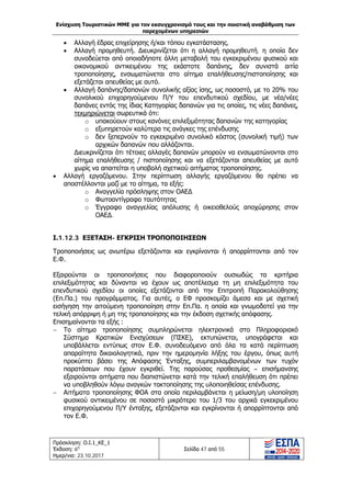 Ενίσχυση Τουριστικών ΜΜΕ για τον εκσυγχρονισμό τους και την ποιοτική αναβάθμιση των
παρεχομένων υπηρεσιών
Πρόσκληση: Ο.Ι.1_ΚΕ_1
Έκδοση: 6η
Ημερ/νια: 23.10.2017
Σελίδα 47 από 55
• Αλλαγή έδρας επιχείρησης ή/και τόπου εγκατάστασης.
• Αλλαγή προμηθευτή. Διευκρινίζεται ότι η αλλαγή προμηθευτή, η οποία δεν
συνοδεύεται από οποιαδήποτε άλλη μεταβολή του εγκεκριμένου φυσικού και
οικονομικού αντικειμένου της εκάστοτε δαπάνης, δεν συνιστά αιτία
τροποποίησης, ενσωματώνεται στο αίτημα επαλήθευσης/πιστοποίησης και
εξετάζεται απευθείας με αυτό.
• Αλλαγή δαπάνης/δαπανών συνολικής αξίας ίσης, ως ποσοστό, με το 20% του
συνολικού επιχορηγούμενου Π/Υ του επενδυτικού σχεδίου, με νέα/νέες
δαπάνες εντός της ίδιας Κατηγορίας δαπανών για τις οποίες, τις νέες δαπάνες,
τεκμηριώνεται σωρευτικά ότι:
o υπακούουν στους κανόνες επιλεξιμότητας δαπανών της κατηγορίας
o εξυπηρετούν καλύτερα τις ανάγκες της επένδυσης
o δεν ξεπερνούν το εγκεκριμένο συνολικό κόστος (συνολική τιμή) των
αρχικών δαπανών που αλλάζονται.
Διευκρινίζεται ότι τέτοιες αλλαγές δαπανών μπορούν να ενσωματώνονται στο
αίτημα επαλήθευσης / πιστοποίησης και να εξετάζονται απευθείας με αυτό
χωρίς να απαιτείται η υποβολή σχετικού αιτήματος τροποποίησης.
• Αλλαγή εργαζόμενου. Στην περίπτωση αλλαγής εργαζόμενου θα πρέπει να
αποστέλλονται μαζί με το αίτημα, τα εξής:
o Αναγγελία πρόσληψης στον ΟΑΕΔ
o Φωτοαντίγραφο ταυτότητας
o Έγγραφο αναγγελίας απόλυσης ή οικειοθελούς αποχώρησης στον
ΟΑΕΔ.
Ι.1.12.3 ΕΞΕΤΑΣΗ- ΕΓΚΡΙΣΗ ΤΡΟΠΟΠΟΙΗΣΕΩΝ
Τροποποιήσεις ως ανωτέρω εξετάζονται και εγκρίνονται ή απορρίπτονται από τον
Ε.Φ.
Εξαιρούνται οι τροποποιήσεις που διαφοροποιούν ουσιωδώς τα κριτήρια
επιλεξιμότητας και δύνανται να έχουν ως αποτέλεσμα τη μη επιλεξιμότητα του
επενδυτικού σχεδίου οι οποίες εξετάζονται από την Επιτροπή Παρακολούθησης
(Επ.Πα.) του προγράμματος. Για αυτές, ο ΕΦ προσκομίζει άμεσα και με σχετική
εισήγηση την αιτούμενη τροποποίηση στην Επ.Πα. η οποία και γνωμοδοτεί για την
τελική απόρριψη ή μη της τροποποίησης και την έκδοση σχετικής απόφασης.
Επισημαίνονται τα εξής :
− Το αίτημα τροποποίησης συμπληρώνεται ηλεκτρονικά στο Πληροφοριακό
Σύστημα Κρατικών Ενισχύσεων (ΠΣΚΕ), εκτυπώνεται, υπογράφεται και
υποβάλλεται εντύπως στον Ε.Φ. συνοδευόμενο από όλα τα κατά περίπτωση
απαραίτητα δικαιολογητικά, πριν την ημερομηνία λήξης του έργου, όπως αυτή
προκύπτει βάσει της Απόφασης Ένταξης, συμπεριλαμβανομένων των τυχόν
παρατάσεων που έχουν εγκριθεί. Της παρούσας προθεσμίας – επισήμανσης
εξαιρούνται αιτήματα που διαπιστώνεται κατά την τελική επαλήθευση ότι πρέπει
να υποβληθούν λόγω αναγκών τακτοποίησης της υλοποιηθείσας επένδυσης.
− Αιτήματα τροποποίησης ΦΟΑ στα οποία περιλαμβάνεται η μείωση/μη υλοποίηση
φυσικού αντικειμένου σε ποσοστό μικρότερο του 1/3 του αρχικά εγκεκριμένου
επιχορηγούμενου Π/Υ ένταξης, εξετάζονται και εγκρίνονται ή απορρίπτονται από
τον Ε.Φ.
ΑΔΑ: Ω1ΙΒ465ΧΙ8-ΗΔΙ
 