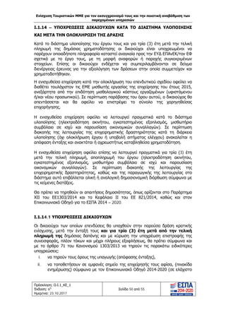 Ενίσχυση Τουριστικών ΜΜΕ για τον εκσυγχρονισμό τους και την ποιοτική αναβάθμιση των
παρεχομένων υπηρεσιών
Πρόσκληση: Ο.Ι.1_ΚΕ_1
Έκδοση: 6η
Ημερ/νια: 23.10.2017
Σελίδα 50 από 55
Ι.1.14 – ΥΠΟΧΡΕΩΣΕΙΣ ΔΙΚΑΙΟΥΧΩΝ ΚΑΤΑ ΤΟ ΔΙΑΣΤΗΜΑ ΥΛΟΠΟΙΗΣΗΣ
ΚΑΙ ΜΕΤΑ ΤΗΝ ΟΛΟΚΛΗΡΩΣΗ ΤΗΣ ΔΡΑΣΗΣ
Κατά το διάστημα υλοποίησης του έργου τους και για τρία (3) έτη μετά την τελική
πληρωμή της δημόσιας χρηματοδότησης οι δικαιούχοι είναι υποχρεωμένοι να
παρέχουν οποιαδήποτε πληροφορία καταστεί αναγκαία προς την ΕΥΔ ΕΠΑνΕΚ/τον ΕΦ
σχετικά με το έργο τους, με τη μορφή αναφορών ή παροχής συγκεκριμένων
στοιχείων. Επίσης οι δικαιούχοι ενδέχεται να συμπεριλαμβάνονται σε δείγμα
διενέργειας έρευνας για την αξιολόγηση των δράσεων στην οποία συμμετείχαν και
χρηματοδοτήθηκαν.
Η ενισχυθείσα επιχείρηση κατά την ολοκλήρωση του επενδυτικού σχεδίου οφείλει να
διαθέτει τουλάχιστον τις ΕΜΕ μισθωτής εργασίας της επιχείρησης του έτους 2015,
ανεξάρτητα από την επιδότηση μισθολογικού κόστους εργαζομένων (υφιστάμενου
ή/και νέου προσωπικού). Σε περίπτωση παράβασης του όρου αυτού, ο δικαιούχος θα
απεντάσσεται και θα οφείλει να επιστρέψει το σύνολο της χορηγηθείσας
επιχορήγησης.
Η ενισχυθείσα επιχείρηση οφείλει να λειτουργεί πραγματικά κατά το διάστημα
υλοποίησης (ηλεκτροδότηση ακινήτου, εγκατεστημένος εξοπλισμός, μισθωτήριο
συμβόλαιο σε ισχύ και παρουσίαση οικονομικών συναλλαγών). Σε περίπτωση
διακοπής της λειτουργίας της επιχειρηματικής δραστηριότητας κατά τη διάρκεια
υλοποίησης (όχι ολοκλήρωση έργου ή υποβολή αιτήματος ελέγχου) ανακαλείται η
απόφαση ένταξης και ανακτάται ή αχρεωστήτως καταβληθείσα χρηματοδότηση.
Η ενισχυθείσα επιχείρηση οφείλει επίσης να λειτουργεί πραγματικά για τρία (3) έτη
μετά την τελική πληρωμή, αποπληρωμή του έργου (ηλεκτροδότηση ακινήτου,
εγκατεστημένος εξοπλισμός, μισθωτήριο συμβόλαιο σε ισχύ και παρουσίαση
οικονομικών συναλλαγών). Σε περίπτωση διακοπής της λειτουργίας της
επιχειρηματικής δραστηριότητας, καθώς και της παραγωγικής της λειτουργίας στο
διάστημα αυτό επιβάλλεται ολική ή αναλογική δημοσιονομική διόρθωση σύμφωνα με
τις κείμενες διατάξεις.
Θα πρέπει να τηρηθούν οι απαιτήσεις δημοσιότητας, όπως ορίζονται στο Παράρτημα
ΧΙΙ του ΕΕ1303/2014 και το Κεφάλαιο ΙΙ του ΕΕ 821/2014, καθώς και στον
Επικοινωνιακό Οδηγό για το ΕΣΠΑ 2014 – 2020.
Ι.1.14.1 ΥΠΟΧΡΕΩΣΕΙΣ ΔΙΚΑΙΟΥΧΩΝ
Οι δικαιούχοι των οποίων επενδύσεις θα υπαχθούν στην παρούσα δράση κρατικής
ενίσχυσης, μετά την ένταξή τους και για τρία (3) έτη μετά από την τελική
πληρωμή της δημόσιας δαπάνης και με κύρωση την υποχρέωση επιστροφής της
συνεισφοράς, πλέον τόκων και μέχρι πλήρους εξοφλήσεως, θα πρέπει σύμφωνα και
με το άρθρο 71 του Κανονισμού 1303/2013 να τηρούν τις παρακάτω ειδικότερες
υποχρεώσεις:
i. να τηρούν τους όρους της υπαγωγής (απόφασης ένταξης),
ii. να τοποθετήσουν σε εμφανές σημείο της επιχείρησής τους αφίσα, (πινακίδα
ενημέρωσης) σύμφωνα με τον Επικοινωνιακό Οδηγό 2014-2020 (σε ελάχιστο
ΑΔΑ: Ω1ΙΒ465ΧΙ8-ΗΔΙ
 
