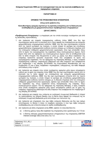 Ενίσχυση Τουριστικών ΜΜΕ για τον εκσυγχρονισμό τους και την ποιοτική αναβάθμιση των
παρεχομένων υπηρεσιών
Πρόσκληση: Ο.Ι.1_ΚΕ_1
Έκδοση: 6η
Ημερ/νια: 23.10.2017
Σελίδα 1 από 1
ΠΑΡΑΡΤΗΜΑ IV
ΟΡΙΣΜΟΣ ΤΗΣ ΠΡΟΒΛΗΜΑΤΙΚΗΣ ΕΠΙΧΕΙΡΗΣΗΣ
όπως αυτή ορίζεται στις
Κατευθυντήριες γραμμές σχετικά με τις κρατικές ενισχύσεις για τη διάσωση και
αναδιάρθρωση μη χρηματοπιστωτικών προβληματικών επιχειρήσεων
(2014/C 249/01)
«Προβληματική Επιχείρηση»: η επιχείρηση για την οποία συντρέχει τουλάχιστον μία από
τις ακόλουθες προϋποθέσεις:
1. εάν πρόκειται για εταιρεία περιορισμένης ευθύνης (πλην ΜΜΕ που δεν έχει
συμπληρώσει τριετία από τη σύστασή της ή, όσον αφορά την επιλεξιμότητα για ενίσχυση
χρηματοδότησης επιχειρηματικού κινδύνου, ΜΜΕ που δεν έχει συμπληρώσει επταετία
από την πρώτη εμπορική της πώληση, η οποία πληροί τα κριτήρια για επενδύσεις
χρηματοδότησης επιχειρηματικού κινδύνου κατόπιν ελέγχου με τη δέουσα επιμέλεια από
τον επιλεγμένο ενδιάμεσο χρηματοπιστωτικό οργανισμό), όταν έχει απολεσθεί πάνω
από το ήμισυ του εγγεγραμμένου της κεφαλαίου λόγω συσσωρευμένων ζημιών. Αυτό
ισχύει όταν από την αφαίρεση των συσσωρευμένων ζημιών από τα αποθεματικά (και
όλα τα άλλα στοιχεία που θεωρούνται εν γένει ως μέρος των ιδίων κεφαλαίων της
εταιρείας) προκύπτει αρνητικό σωρευτικό ποσό που υπερβαίνει το ήμισυ του
εγγεγραμμένου κεφαλαίου. Για την εφαρμογή της παρούσας διάταξης, ο όρος «εταιρεία
περιορισμένης ευθύνης» παραπέμπει ειδικότερα στα είδη εταιρειών που αναφέρονται
στο παράρτημα I της οδηγίας 2013/34/ΕΕ του Ευρωπαϊκού Κοινοβουλίου και του
Συμβουλίου (1) και ο όρος «κεφάλαιο» περιλαμβάνει, ενδεχομένως, και κάθε διαφορά
από έκδοση υπέρ το άρτιο·
2. εάν πρόκειται για εταιρεία στην οποία τουλάχιστον ορισμένα μέλη έχουν απεριόριστη
ευθύνη για τα χρέη της εταιρείας (πλην ΜΜΕ που δεν έχει συμπληρώσει τριετία από τη
σύστασή της ή, όσον αφορά την επιλεξιμότητα για ενίσχυση χρηματοδότησης
επιχειρηματικού κινδύνου, ΜΜΕ που δεν έχει συμπληρώσει επταετία από την πρώτη
εμπορική της πώληση, η οποία πληροί τα κριτήρια για επενδύσεις χρηματοδότησης
επιχειρηματικού κινδύνου κατόπιν ελέγχου με τη δέουσα επιμέλεια από τον επιλεγμένο
ενδιάμεσο χρηματοπιστωτικό οργανισμό), εφόσον έχει απολεσθεί πάνω από το ήμισυ
του κεφαλαίου της, όπως εμφαίνεται στους λογαριασμούς της εταιρείας, λόγω
συσσωρευμένων ζημιών. Για την εφαρμογή της παρούσας διάταξης, ο όρος «εταιρεία
στην οποία τουλάχιστον ορισμένα μέλη έχουν απεριόριστη ευθύνη για τα χρέη της
εταιρείας» παραπέμπει ειδικότερα στα είδη εταιρειών που αναφέρονται στο παράρτημα II
της οδηγίας 2013/34/ΕΕ·
3. εάν πρόκειται για εταιρεία που υπάγεται σε συλλογική πτωχευτική διαδικασία ή πληροί
τις προϋποθέσεις του εθνικού δικαίου που τη διέπει όσον αφορά την υπαγωγή της σε
συλλογική πτωχευτική διαδικασία μετά από αίτημα των πιστωτών της·
4. εάν πρόκειται για επιχείρηση που έχει λάβει ενίσχυση διάσωσης και δεν έχει ακόμη
αποπληρώσει το δάνειο ή λύσει τη σύμβαση εγγύησης ή που έχει λάβει ενίσχυση
αναδιάρθρωσης και υπόκειται ακόμη σε σχέδιο αναδιάρθρωσης·
5. εάν πρόκειται για άλλη επιχείρηση εκτός ΜΜΕ, εφόσον τα τελευταία δύο έτη:
a) ο δείκτης χρέους προς ίδια κεφάλαια της επιχείρησης είναι υψηλότερος του 7,5 και
b) ο δείκτης κάλυψης χρηματοοικονομικών υποχρεώσεων της επιχείρησης (EBITDA
interest coverage ratio) είναι κάτω του 1,0.
ΑΔΑ: Ω1ΙΒ465ΧΙ8-ΗΔΙ
 