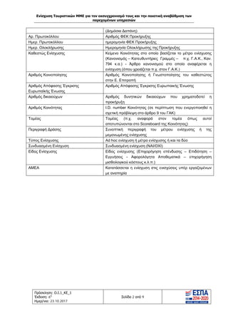 Ενίσχυση Τουριστικών ΜΜΕ για τον εκσυγχρονισμό τους και την ποιοτική αναβάθμιση των
παρεχομένων υπηρεσιών
Πρόσκληση: Ο.Ι.1_ΚΕ_1
Έκδοση: 6η
Ημερ/νια: 23.10.2017
Σελίδα 2 από 9
(Δημόσια Δαπάνη)
Αρ. Πρωτοκόλλου Αριθμός ΦΕΚ Προκήρυξης
Ημερ. Πρωτοκόλλου ημερομηνία ΦΕΚ Προκήρυξης
Ημερ. Ολοκλήρωσης Ημερομηνία Ολοκλήρωσης της Προκήρυξης
Καθεστώς Ενίσχυσης Κείμενο Κοινότητας στο οποίο βασίζεται το μέτρο ενίσχυσης
(Κανονισμός – Κατευθυντήριες Γραμμές – π.χ. Γ.Α.Κ., Καν.
794 κ.α.) - Άρθρο κανονισμού στο οποίο αναφέρεται η
ενίσχυση (όπου χρειάζεται π.χ. στον Γ.Α.Κ.)
Αριθμός Κοινοποίησης Αριθμός Κοινοποίησης ή Γνωστοποίησης του καθεστώτος
στην Ε. Επιτροπή
Αριθμός Απόφασης Έγκρισης
Ευρωπαϊκής Ένωσης
Αριθμός Απόφασης Έγκρισης Ευρωπαικής Ένωσης
Αριθμός δικαιούχων Αριθμός δυνητικών δικαιούχων που χρηματοδοτεί η
προκήρυξη
Αριθμός Κοινότητας I.D. number Κοινότητας (σε περίπτωση που ενεργοποιηθεί η
σχετική πρόβλεψη στο άρθρο 9 του ΓΑΚ)
Τομέας Τομέας (π.χ. αναφορά στον τομέα όπως αυτοί
αποτυπώνονται στο Scoreboard της Κοινότητας)
Περιγραφή Δράσης Συνοπτική περιγραφή του μέτρου ενίσχυσης ή της
μεμονωμένης ενίσχυσης
Τύπος Ενίσχυσης Ad hoc ενίσχυση ή μέτρο ενίσχυσης ή και τα δύο
Συνδυασμένη Ενίσχυση Συνδυασμένη ενίσχυση (ΝΑΙ/ΟΧΙ)
Είδος Ενίσχυσης Είδος ενίσχυσης (Επιχορήγηση επένδυσης – Επιδότηση –
Εγγυήσεις - Αφορολόγητα Αποθεματικά – επιχορήγηση
μισθολογικού κόστους κ.λ.π.)
ΑΜΕΑ Κατατάσσεται η ενίσχυση στις ενισχύσεις υπέρ εργαζομένων
με αναπηρία
ΑΔΑ: Ω1ΙΒ465ΧΙ8-ΗΔΙ
 