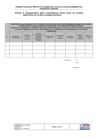 Ενίσχυση Τουριστικών ΜΜΕ για τον εκσυγχρονισμό τους και την ποιοτική αναβάθμιση των
παρεχομένων υπηρεσιών
Πρόσκληση: Ο.Ι.1_ΚΕ_1
Έκδοση: 6η
Ημερ/νια: 23.10.2017
Σελίδα 5 από 9
Πίνακας 6: Επιχορηγήσεις βάσει οποιουδήποτε άλλου (πλην de minimis)
καθεστώτος για τις ίδιες επιλέξιμες δαπάνες.
Hμερομηνία: …… 20….
Ο/ Δηλ.
(Υπογραφή)
ΕΝΙΣΧΥΣΕΙΣ (πλην De Minimis) ΓΙΑ ΤΙΣ ΟΠΟΙΕΣ Η ΑΙΤΟΥΣΑ ΕΧΕΙ ΑΠΟΚΤΗΣΕΙ ΕΝΝΟΜΟ ΔΙΚΑΙΩΜΑ ΛΗΨΗΣ, ΒΑΣΕΙ
ΟΠΟΙΟΥΔΗΠΟΤΕ ΑΛΛΟΥ ΚΑΘΕΣΤΩΤΟΣ ΕΝΙΣΧΥΣΗΣ ΓΙΑ ΤΙΣ ΙΔΙΕΣ ΕΠΙΛΕΞΙΜΕΣ ΔΑΠΑΝΕΣ.
Αφορά στην επιχείρηση που υποβάλλει πρόταση (αιτούσα) καθώς και σε αυτές με την οποία η αιτούσα λειτουργεί
ως ενιαία επιχείρηση (στην έννοια περιλαμβάνονται οι συνδεδεμένες ή συνεργαζόμενες με την αιτούσα
επιχειρήσεις).
Α/Α
ΟΝΟΜΑΣΙΑ
ΠΡΟΓΡΑΜΜΑΤΟΣ
ΦΟΡΕΑΣ
ΧΟΡΗΓΗΣΗΣ
ΤΗΣ
ΕΝΙΣΧΥΣΗΣ
ΑΡΙΘΜΟΣ
ΠΡΩΤΟΚΟΛΛΟΥ &
ΗΜΕΡ/ΝΙΑ
ΕΓΚΡΙΤΙΚΗΣ
ΑΠΟΦΑΣΗΣ /
ΣΥΜΒΑΣΗΣ
ΕΓΚΡΙΘΕΝ ΠΟΣΟ
ΕΝΙΣΧΥΣΗΣ
ΚΑΤΑΒΛΗΘΕΝ
ΠΟΣΟ
ΕΝΙΣΧΥΣΗΣ
ΗΜΕΡ/ΝΙΑ
ΚΑΤΑΒΟΛΗΣ
ΤΡΕΧΟΥΣΑ
ΦΑΣΗ
ΕΞΕΛΙΞΗΣ
ΤΟΥ ΕΡΓΟΥ*
ΑΦΜ ΤΟΥ
ΔΙΚΑΙΟΥΧ
ΟΥ
ΑΔΑ: Ω1ΙΒ465ΧΙ8-ΗΔΙ
 