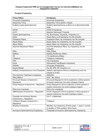 Ενίσχυση Τουριστικών ΜΜΕ για τον εκσυγχρονισμό τους και την ποιοτική αναβάθμιση των
παρεχομένων υπηρεσιών
Πρόσκληση: Ο.Ι.1_ΚΕ_1
Έκδοση: 6η
Ημερ/νια: 23.10.2017
Σελίδα 6 από 9
Στοιχεία Επιχείρησης
Τίτλος Πεδίου Επεξήγηση
Επωνυμία Επιχείρησης Επωνυμία Επιχείρησης
Διακριτικός Τίτλος Διακριτικός Τίτλος εφόσον υπάρχει
Κωδικός κυρίας Δραστηριότητας Κωδικός Δραστηριότητας με βάση την κωδικοποίηση ΚΑΔ
2008
Α.Φ.Μ. Α.Φ.Μ. Επιχείρησης
Δ.Ο.Υ. Δημόσια Οικονομική Υπηρεσία
Τομέας Δραστηριότητας Πχ. Μεταποίηση, Τουρισμός, Υπηρεσίες κ.α.
Χώρα Χώρα έδρας της Επιχείρησης που θα ενισχυθεί
Περιφέρεια Έδρας Περιφέρεια έδρας της επιχείρησης που θα ενισχυθεί
Νομός Έδρας Νομός έδρας της επιχείρησης που θα ενισχυθεί
Δήμος Έδρας Δήμος έδρας της επιχείρησης που θα ενισχυθεί
Δημοτικό Διαμέρισμα Έδρας Δημοτικό Διαμέρισμα έδρας της επιχείρησης που θα
ενισχυθεί
Οδός Οδός Έδρας
Αριθμός Αριθμός διεύθυνσης Έδρας
ΤΚ Τ.Κ. Διεύθυνσης Έδρας
Τηλέφωνο Τηλέφωνο επιχείρησης
FAX Fax επιχείρησης
Email Ηλεκτρονικό Ταχυδρομείο επιχείρησης
Website Ιστοχώρος Επιχείρησης
Νομική Μορφή Πχ. ΑΕ, ΕΠΕ, ΟΕ, Ατομική κ.λ.π.
Αριθμός απασχολούμενων στην Επιχείρηση Αριθμός υφιστάμενων θέσεων απασχόλησης κατά την
έγκριση σε Ε.Μ.Ε.
Υπο σύσταση / Υφιστάμενη επιχείρηση (ΝΑΙ/ΟΧΙ)
Είδος Βιβλίων Α,Β,Γ, Μη τήρηση
Επωνυμία Νομίμου εκπροσώπου –
διαχειριστή
Επωνυμία διαχειριστή ή δ/ντα συμβούλου ή άλλου φυσικού
ή νομικού προσώπου που ασκεί κυρίαρχη επιρροή
Όνομα Νομίμου εκπροσώπου – διαχειριστή Όνομα διαχειριστή ή δ/ντα συμβούλου ή άλλου φυσικού ή
νομικού πρνσώπου που ασκεί κυρίαρχη επιρροή
Θέση στην επιχείρηση Θέση στην επιχείρηση
ΑΦΜ Νομίμου εκπροσώπου – διαχειριστή Α.Φ.Μ. διαχειριστή ή δ/ντα συμβούλου ή άλλου φυσικού ή
νομικού προσώπου που ασκεί κυρίαρχη επιρροή
Έγγραφο ταυτοποίησης Νομίμου
εκπροσώπου – διαχειριστή
Α.Δ.Τ. ή Διαβατήριο
Τηλέφωνο Νομίμου εκπροσώπου –
διαχειριστή
Τηλέφωνο
Μέγεθος Επιχείρησης Μέγεθος της επιχείρησης (0.Πολύ μικρή, 1. μικρή, 2. μεσαία,
3. μεγάλη, 4. Πολύ μεγάλη). Λίστα Τιμών
Αντικείμενο δραστηριότητας Επιχείρησης Περιγραφή αντικειμένου δραστηριότητας επιχείρησης
ΑΔΑ: Ω1ΙΒ465ΧΙ8-ΗΔΙ
 