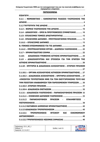 Ενίσχυση Τουριστικών ΜΜΕ για τον εκσυγχρονισμό τους και την ποιοτική αναβάθμιση των
παρεχομένων υπηρεσιών
Πρόσκληση: Ο.Ι.1_ΚΕ_1
Έκδοση: 6η
Ημερ/νια: 23.10.2017
Σελίδα 2 από 55
ΠΕΡΙΕΧΟΜΕΝΑ
ΕΙΣΑΓΩΓΗ ........................................................................................................ 4
Ι.1.1 – ΝΟΜΟΘΕΤΙΚΟ – ΚΑΝΟΝΙΣΤΙΚΟ ΠΛΑΙΣΙΟ ΥΛΟΠΟΙΗΣΗΣ ΤΗΣ
ΔΡΑΣΗΣ............................................................................................................ 4
Ι.1.2 ΤΑΥΤΟΤΗΤΑ ΤΗΣ ΔΡΑΣΗΣ.................................................................... 6
Ι.1.3 – ΦΟΡΕΙΣ ΥΛΟΠΟΙΗΣΗΣ ΤΗΣ ΔΡΑΣΗΣ............................................. 10
Ι.1.4 - ΔΙΚΑΙΟΥΧΟΙ – ΟΡΟΙ & ΠΡΟΥΠΟΘΕΣΕΙΣ ΣΥΜΜΕΤΟΧΗΣ............ 10
Ι.1.5– ΕΠΙΛΕΞΙΜΟΙ ΤΟΜΕΙΣ ΔΡΑΣΤΗΡΙΟΤΗΤΑΣ ..................................... 13
Ι.1.6 - ΕΠΙΛΕΞΙΜΕΣ ΔΑΠΑΝΕΣ - ΠΡΟΥΠΟΛΟΓΙΣΜΟΣ ΠΡΑΞΕΩΝ ........... 13
Ι.1.6.1 – ΕΠΙΛΕΞΙΜΕΣ ΔΑΠΑΝΕΣ ............................................................... 13
Β. ΓΕΝΙΚΕΣ ΕΠΙΣΗΜΑΝΣΕΙΣ ΓΙΑ ΤΙΣ ΔΑΠΑΝΕΣ....................................... 20
Ι.1.6.2 – ΠΡΟΫΠΟΛΟΓΙΣΜΟΣ ΕΡΓΩΝ – ΔΙΑΡΚΕΙΑ ΥΛΟΠΟΙΗΣΗΣ ......... 22
Ι.1.7 – ΧΡΗΜΑΤΟΔΟΤΙΚΟ ΣΧΗΜΑ ............................................................. 22
Ι.1.8– ΔΙΑΔΙΚΑΣΙΑ ΥΠΟΒΟΛΗΣ ΑΙΤΗΣΗΣ ΧΡΗΜΑΤΟΔΟΤΗΣΗΣ....... 25
Ι.1.9 – ΔΙΚΑΙΟΛΟΓΗΤΙΚΑ ΚΑΙ ΣΤΟΙΧΕΙΑ ΓΙΑ ΤΗΝ ΕΓΚΡΙΣΗ ΤΗΣ
ΑΙΤΗΣΗΣ ΧΡΗΜΑΤΟΔΟΤΗΣΗΣ .................................................................... 26
Ι.1.10 - ΚΡΙΤΗΡΙΑ & ΔΙΑΔΙΚΑΣΙΑ ΑΞΙΟΛΟΓΗΣΗΣ – ΕΓΚΡΙΣΗ ΠΡΑΞΕΩΝ
........................................................................................................................ 27
Ι.1.10.1 – ΟΡΓΑΝΑ ΑΞΙΟΛΟΓΗΣΗΣ ΑΙΤΗΣΕΩΝ ΧΡΗΜΑΤΟΔΟΤΗΣΗΣ..... 27
Ι.1.10.2 – ΔΙΑΔΙΚΑΣΙΑ ΑΞΙΟΛΟΓΗΣΗΣ – ΚΡΙΤΗΡΙΑ ΑΞΙΟΛΟΓΗΣΗΣ.... 27
«ΕΝΙΣΧΥΣΗ ΤΟΥΡΙΣΤΙΚΩΝ ΜΜΕ ΓΙΑ ΤΟΝ ΕΚΣΥΓΧΡΟΝΙΣΜΟ ΤΟΥΣ ΚΑΙ
ΤΗΝ ΠΟΙΟΤΙΚΗ ΑΝΑΒΑΘΜΙΣΗ ΤΩΝ ΠΑΡΕΧΟΜΕΝΩΝ ΥΠΗΡΕΣΙΩΝ ...... 30
Ι.1.10.3 –ΕΓΚΡΙΣΗ ΠΡΑΞΕΩΝ..................................................................... 31
Ι.1.10.4- ΔΙΑΔΙΚΑΣΙΑ ΕΝΣΤΑΣΕΩΝ ........................................................... 32
Ι.1.11 – ΔΙΑΔΙΚΑΣΙΑ ΥΛΟΠΟΙΗΣΗΣ – ΠΑΡΑΚΟΛΟΥΘΗΣΗΣ ΠΡΑΞΕΩΝ 33
Ι.1.11.1 – ΕΞΟΦΛΗΣΗ ΔΑΠΑΝΩΝ ΥΛΟΠΟΙΗΣΗΣ ..................................... 33
Ι.1.11.2 ΠΑΡΑΚΟΛΟΥΘΗΣΗ ΠΡΑΞΕΩΝ - ΕΠΑΛΗΘΕΥΣΕΙΣ -
ΠΙΣΤΟΠΟΙΗΣΕΙΣ........................................................................................... 38
Ι.1.11.3 ΚΑΤΑΒΟΛΗ ΔΗΜΟΣΙΑΣ ΧΡΗΜΑΤΟΔΟΤΗΣΗΣ............................. 42
Ι.1.12 ΔΙΑΔΙΚΑΣΙΑ ΤΡΟΠΟΠΟΙΗΣΕΩΝ ..................................................... 45
Ι.1.12.1 ΤΡΟΠΟΠΟΙΗΣΕΙΣ ΦΥΣΙΚΟΥ ΚΑΙ ΟΙΚΟΝΟΜΙΚΟΥ
ΑΝΤΙΚΕΙΜΕΝΟΥ............................................................................................ 46
Ι.1.12.2 ΤΡΟΠΟΠΟΙΗΣΕΙΣ ΗΣΣΟΝΟΣ ΣΗΜΑΣΙΑΣ .................................... 46
ΑΔΑ: Ω1ΙΒ465ΧΙ8-ΗΔΙ
 