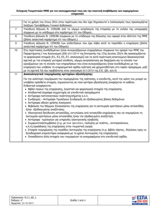 Ενίσχυση Τουριστικών ΜΜΕ για τον εκσυγχρονισμό τους και την ποιοτική αναβάθμιση των παρεχομένων
υπηρεσιών
Πρόσκληση: Ο.Ι.1_ΚΕ_1
Έκδοση: 6η
Ημερ/νια: 23.10.2017
Σελίδα 2 από 4
Για τη χρήση του έτους 2016 στην περίπτωση που δεν έχει δημοσιευτεί ο Ισολογισμός τους προσκομίζεται
Ισοζύγιο Τριτοβάθμιου Γενικού Καθολικού.
7 Υπεύθυνη δήλωση Ν. 1599/86 από το νόμιμο εκπρόσωπο της εταιρείας με το γνήσιο της υπογραφής
σύμφωνα με το υπόδειγμα στο παράρτημα VII του Οδηγού .
8 Υπεύθυνη Δήλωση Ν. 1599/86 σύμφωνα με το υπόδειγμα της δήλωσης που αφορά στην ιδιότητα της ΜΜΕ
(βλέπε αναλυτικά παράρτημα VII του Οδηγού.)
9 Υπεύθυνη Δήλωση Ν. 1599/86 των επιδοτήσεων που έχει λάβει κατά το παρελθόν η επιχείρηση (βλέπε
αναλυτικά παράρτημα VII του Οδηγού)
10 Στις περιπτώσεις συνδεδεμένων ή/και συνεργαζόμενων επιχειρήσεων σύμφωνα τον ορισμό των ΜΜΕ του
Παραρτήματος Ι του Κανονισμού (ΕΚ) 651/2014 της Επιτροπής της 17ης Ιουνίου 2014, θα προσκομίζονται
τα φορολογικά στοιχεία (Ε1, Ε3, Ε5, Ε7, ισολογισμοί) και τα κατά περίπτωση απαιτούμενα δικαιολογητικά
σχετικά με την εταιρική/ μετοχική σύνθεση, νόμιμη εκπροσώπηση και διαχείριση και το σύνολο των
εργαζομένων για το σύνολο των επιχειρήσεων που είναι συνεργαζόμενες ή/και συνδεδεμένες με την
επιχείρηση που υπέβαλε το επιχειρηματικό σχέδιο-πρόταση για χρηματοδότηση στο παρόν πρόγραμμα, μαζί
με τη σχετική ΥΔ που προβλέπεται στον κανονισμό 651/2014 της Ε.Ε. (βλ. α/α 8)
11 Δικαιολογητικά τεκμηρίωσης κριτηρίων αξιολόγησης:
Για την καλύτερη τεκμήριωση του περιεχομένου της πρότασης, ο επενδυτής, κατά την κρίση του μπορεί να
υποβάλει πρόσθετα στοιχεία, σημειώνοντας σε ποιο κριτήριο αξιολόγησης αναφέρεται το καθένα.
Ενδεικτικά αναφέρονται:
• Βιβλίο παγίων της επιχείρησης, λογιστικά και φορολογικά στοιχεία της επιχείρησης
• Αποδεικτικά έγγραφα συμμετοχής σε επενδυτικά προγράμματα
• Αντίγραφα πιστοποιητικών ποιότητας/σήματος κ.λ.π.
• Συνδρομές – Αντίγραφα Τιμολόγιων Συνδρομής σε εξειδικευμένες βάσεις δεδομένων
• Αντίγραφα αδειών χρήσης λογισμικού
• Βεβαίωση του Νόμιμου Εκπροσώπου της επιχείρησης για τη λειτουργία κρατήσεων μέσω ιστοσελίδας
ή/και εξειδικευμένης αναζήτησης.
• Ηλεκτρονική διεύθυνση ιστοσελίδας, εκτυπώσεις από ιστοσελίδα επιχείρησης που να τεκμηριώνει τη
λειτουργία κρατήσεων μέσω ιστοσελίδας ή/και την εξειδικευμένη αναζήτηση.
• Αντίγραφα τιμολογίων για υπηρεσίες ηλεκτρονικής προβολής
• Συμφωνητικά/συμβάσεις (π.χ. με tour operators, πώλησης με πελάτες , αντιπροσώπους
κ.λ.π),προώθησης της επιχείρησης στην τουριστική αγορά.
• Στοιχεία τεκμηρίωσης της περιόδου λειτουργίας της επιχείρησης (π.χ. βιβλίο πόρτας , δηλώσεις προς το
ξενοδοχειακό επιμελητήριο αναφορικά με το χρόνο λειτουργίας της επιχείρησης)
• Οποιαδήποτε άλλο στοιχείο που τεκμηριώνει τα αναγραφόμενα στο επενδυτικό σχέδιο.
ΑΔΑ: Ω1ΙΒ465ΧΙ8-ΗΔΙ
 