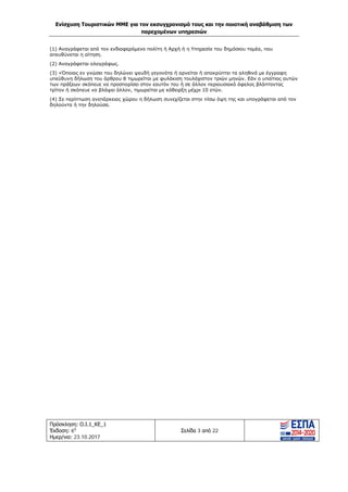 Ενίσχυση Τουριστικών ΜΜΕ για τον εκσυγχρονισμό τους και την ποιοτική αναβάθμιση των
παρεχομένων υπηρεσιών
Πρόσκληση: Ο.Ι.1_ΚΕ_1
Έκδοση: 6η
Ημερ/νια: 23.10.2017
Σελίδα 3 από 22
(1) Αναγράφεται από τον ενδιαφερόμενο πολίτη ή Αρχή ή η Υπηρεσία του δημόσιου τομέα, που
απευθύνεται η αίτηση.
(2) Αναγράφεται ολογράφως.
(3) «Όποιος εν γνώσει του δηλώνει ψευδή γεγονότα ή αρνείται ή αποκρύπτει τα αληθινά με έγγραφη
υπεύθυνη δήλωση του άρθρου 8 τιμωρείται με φυλάκιση τουλάχιστον τριών μηνών. Εάν ο υπαίτιος αυτών
των πράξεων σκόπευε να προσπορίσει στον εαυτόν του ή σε άλλον περιουσιακό όφελος βλάπτοντας
τρίτον ή σκόπευε να βλάψει άλλον, τιμωρείται με κάθειρξη μέχρι 10 ετών.
(4) Σε περίπτωση ανεπάρκειας χώρου η δήλωση συνεχίζεται στην πίσω όψη της και υπογράφεται από τον
δηλούντα ή την δηλούσα.
ΑΔΑ: Ω1ΙΒ465ΧΙ8-ΗΔΙ
 