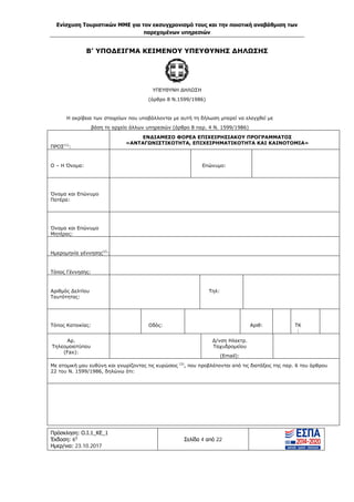 Ενίσχυση Τουριστικών ΜΜΕ για τον εκσυγχρονισμό τους και την ποιοτική αναβάθμιση των
παρεχομένων υπηρεσιών
Πρόσκληση: Ο.Ι.1_ΚΕ_1
Έκδοση: 6η
Ημερ/νια: 23.10.2017
Σελίδα 4 από 22
B’ ΥΠΟΔΕΙΓΜΑ ΚΕΙΜΕΝΟΥ ΥΠΕΥΘΥΝΗΣ ΔΗΛΩΣΗΣ
ΥΠΕΥΘΥΝΗ ΔΗΛΩΣΗ
(άρθρο 8 Ν.1599/1986)
Η ακρίβεια των στοιχείων που υποβάλλονται με αυτή τη δήλωση μπορεί να ελεγχθεί με
βάση το αρχείο άλλων υπηρεσιών (άρθρο 8 παρ. 4 Ν. 1599/1986)
ΠΡΟΣ(1)
:
ΕΝΔΙΑΜΕΣΟ ΦΟΡΕΑ ΕΠΙΧΕΙΡΗΣΙΑΚΟΥ ΠΡΟΓΡΑΜΜΑΤΟΣ
«ΑΝΤΑΓΩΝΙΣΤΙΚΟΤΗΤΑ, ΕΠΙΧΕΙΡΗΜΑΤΙΚΟΤΗΤΑ ΚΑΙ ΚΑΙΝΟΤΟΜΙΑ»
Ο – Η Όνομα: Επώνυμο:
Όνομα και Επώνυμο
Πατέρα:
Όνομα και Επώνυμο
Μητέρας:
Ημερομηνία γέννησης(2)
:
Τόπος Γέννησης:
Αριθμός Δελτίου
Ταυτότητας:
Τηλ:
Τόπος Κατοικίας: Οδός: Αριθ: ΤΚ
:
Αρ.
Τηλεομοιοτύπου
(Fax):
Δ/νση Ηλεκτρ.
Ταχυδρομείου
(Εmail):
Με ατομική μου ευθύνη και γνωρίζοντας τις κυρώσεις (3)
, που προβλέπονται από τις διατάξεις της παρ. 6 του άρθρου
22 του Ν. 1599/1986, δηλώνω ότι:
ΑΔΑ: Ω1ΙΒ465ΧΙ8-ΗΔΙ
 