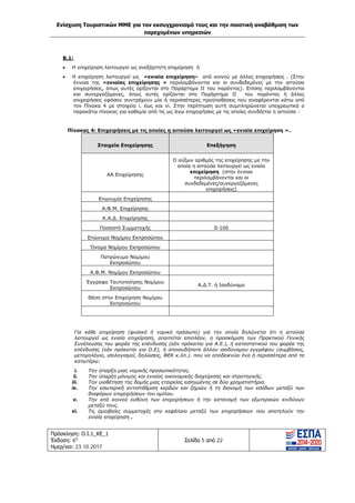 Ενίσχυση Τουριστικών ΜΜΕ για τον εκσυγχρονισμό τους και την ποιοτική αναβάθμιση των
παρεχομένων υπηρεσιών
Πρόσκληση: Ο.Ι.1_ΚΕ_1
Έκδοση: 6η
Ημερ/νια: 23.10.2017
Σελίδα 5 από 22
Β.1:
• Η επιχείρηση λειτουργεί ως ανεξάρτητη επιχείρηση ή
• Η επιχείρηση λειτουργεί ως «ενιαία επιχείρηση» από κοινού με άλλες επιχειρήσεις . (Στην
έννοια της «ενιαίας επιχείρησης » περιλαμβάνονται και οι συνδεδεμένες με την αιτούσα
επιχειρήσεις, όπως αυτές ορίζονται στο Παράρτημα II του παρόντος). Επίσης περιλαμβάνονται
και συνεργαζόμενες, όπως αυτές ορίζονται στο Παράρτημα II του παρόντος ή άλλες
επιχειρήσεις εφόσον συντρέχουν μία ή περισσότερες προϋποθέσεις που αναφέρονται κάτω από
τον Πίνακα 4 με στοιχεία i. έως και vi. Στην περίπτωση αυτή συμπληρώνεται υποχρεωτικά ο
παρακάτω πίνακας για καθεμία από τις ως άνω επιχειρήσεις με τις οποίες συνδέεται η αιτούσα :
Πίνακας 4: Επιχειρήσεις με τις οποίες η αιτούσα λειτουργεί ως «ενιαία επιχείρηση ».
Στοιχεία Επιχείρησης Επεξήγηση
ΑΑ Επιχείρησης
Ο αύξων αριθμός της επιχείρησης με την
οποία η αιτούσα λειτουργεί ως ενιαία
επιχείρηση (στην έννοια
περιλαμβάνονται και οι
συνδεδεμένες/συνεργαζόμενες
επιχειρήσεις)
Επωνυμία Επιχείρησης
Α.Φ.Μ. Επιχείρησης
Κ.Α.Δ. Επιχείρησης
Ποσοστό Συμμετοχής 0-100
Επώνυμο Νομίμου Εκπροσώπου
Όνομα Νομίμου Εκπροσώπου
Πατρώνυμο Νομίμου
Εκπροσώπου
Α.Φ.Μ. Νομίμου Εκπροσώπου
Έγγραφο Ταυτοποίησης Νομίμου
Εκπροσώπου
Α.Δ.Τ. ή Ισοδύναμο
Θέση στην Επιχείρηση Νομίμου
Εκπροσώπου
Για κάθε επιχείρηση (φυσικό ή νομικό πρόσωπο) για την οποία δηλώνεται ότι η αιτούσα
λειτουργεί ως ενιαία επιχείρηση, απαιτείται επιπλέον, η προσκόμιση των Πρακτικού Γενικής
Συνέλευσης του φορέα της επένδυσης (εάν πρόκειται για Α.Ε.), ή καταστατικού του φορέα της
επένδυσης (εάν πρόκειται για Ο.Ε), ή οποιουδήποτε άλλου ισοδύναμου εγγράφου (συμβάσεις,
μετοχολόγιο, ισολογισμοί, δηλώσεις, ΦΕΚ κ.λπ.). που να αποδεικνύει ένα ή περισσότερα από τα
κατωτέρω:
i. Την ύπαρξη μιας νομικής προσωπικότητας.
ii. Την ύπαρξη μόνιμης και ενιαίας οικονομικής διαχείρισης και στρατηγικής.
iii. Την υιοθέτηση της δομής μιας εταιρείας εισηγμένης σε δύο χρηματιστήρια.
iv. Την εσωτερική αντιστάθμιση κερδών και ζημιών ή τη διανομή των εσόδων μεταξύ των
διαφόρων επιχειρήσεων του ομίλου.
v. Την από κοινού ευθύνη των επιχειρήσεων ή την κατανομή των εξωτερικών κινδύνων
μεταξύ τους.
vi. Τις αμοιβαίες συμμετοχές στο κεφάλαιο μεταξύ των επιχειρήσεων που αποτελούν την
ενιαία επιχείρηση .
ΑΔΑ: Ω1ΙΒ465ΧΙ8-ΗΔΙ
 