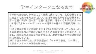 学生インターンになるまで
3
子ども達が規則正しい生活をし、自信を持ち自律し社会
に貢献する未来を実現します！
中学時代は公立の中学校にごく普通に通っていた。高校受験をする
にあたって家の教育方針に沿い、ほぼ学校を見学せずに受験する。
第一志望の高校に落ち第二志望の進学校に進学するも学校が合わな
いと感じ5月のゴールデンウイーク明けから徐々に不登校気味にな
る。
11月に高卒支援会に相談に来るまで6か月学校に通っていなかった。
その後都立新宿山吹高校に編入するため高卒支援会に所属する。し
かし、新宿山吹高校には行かず現在は、鹿島学園高等学校通信制過
程に所属している。
2017年度からNPO法人高卒支援会の「キャリア教育」の一環とし
て学生インターンの活動を始める。
 