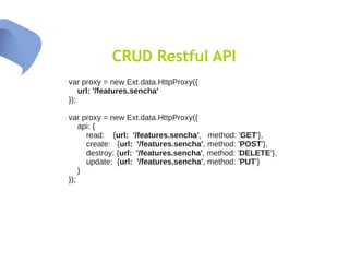 CRUD Restful API
var proxy = new Ext.data.HttpProxy({
    url: '/features.sencha'
});

var proxy = new Ext.data.HttpProxy({
    api: {
      read: {url: '/features.sencha', method: 'GET'},
      create: {url: '/features.sencha', method: 'POST'},
      destroy: {url: '/features.sencha', method: 'DELETE'},
      update: {url: '/features.sencha', method: 'PUT'}
    }
});
 