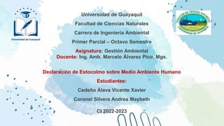 Universidad de Guayaquil
Facultad de Ciencias Naturales
Carrera de Ingeniería Ambiental
Primer Parcial – Octavo Semestre
Asignatura: Gestión Ambiental
Docente: Ing. Amb. Marcelo Álvarez Pico, Mgs.
Declaración de Estocolmo sobre Medio Ambiente Humano
Estudiantes:
Cedeño Álava Vicente Xavier
Coronel Silvera Andrea Maybeth
CI 2022-2023
 