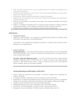  Work with other functional teams to access/ understand data to be analyzed and identify process
improvement opportunities.
 Generating reports pertaining to overall business and arriving at logical deductions to model data to
portray exact information required,
 Data projection ability (using right methodology to show the information)
 Understand the new requirements and create simpler Templates and Automating and simplifying the
existing or repeated work.
 Proficient in documentation & presentation, Data analysis and competent knowledge in VB and SQL
in service Industry
 Deftness in managing & motivating teams for running successful operations & extensive experience
of developing procedures, service standards & operational policies for business excellence.
 Handling a team of 8 analysts to run the business as per the contract with the client.
Achievements: -
 Automation Projects: -
Applying my VBA knowledge, I have automated 13 repeated MS Excel activities for 6 different clients
of Accenture which help them to save 2600$ Quarterly.
Using MS-SQL, I have simplified and automated 11 activities for 3 different clients of Accenture which
help them to save 1500$ Quarterly.
 Project Transitions:-
Jan 2012-July 2012 - I was part of remote transition team from Accenture. As per the requirements
from Acosta client (US), I have created set of procedures and templates which was signed off by the
client with appreciable manner.
Feb 2015 - April 2015 (Business travel) - I was part of transition team from Accenture and have
travelled to Jaguariuna, Brazil on Work Permit for 2 months to transition entire InformationCell
activities to setup Global Business Center in India for “Anheuser Busch in Bev” client (American
Brewer Company), which was successfully completed.
The Key Deliverables as a WFM Analyst: - (2007-2012)
 Improve Operations Commitment by proactively & effectively managing client relationships for
retention and growth.
 Co-ordinate and analyze operational and service management metrics and reports.
 Responsible for creating and providing functional and operational reports to executive management.
Manage by site allocations, communicate with Operations daily regarding staffing needs/strategy.
 Creating consistent methods for trend analyzing and reporting metrics.
 Identifying deficiencies (tools, metrics and reports) and recommending solutions.
 Coordination with Project Managers and Clients for better improvement of Process.
 Managing ID concerns and Database for different projects and Depts without any error.
 