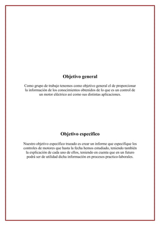 Objetivo general
Como grupo de trabajo tenemos como objetivo general el de proporcionar
la información de los conocimientos obtenidos de lo que es un control de
un motor eléctrico así como sus distintas aplicaciones.
Objetivo especifico
Nuestro objetivo específico trazado es crear un informe que especifique los
controles de motores que hasta la fecha hemos estudiado, teniendo también
la explicación de cada uno de ellos, teniendo en cuenta que en un futuro
podrá ser de utilidad dicha información en procesos practico-laborales.
 