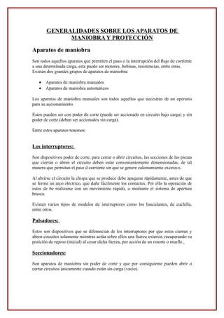 GENERALIDADES SOBRE LOS APARATOS DE
MANIOBRA Y PROTECCIÓN
Aparatos de maniobra
Son todos aquellos aparatos que permiten el paso o la interrupción del flujo de corriente
a una determinada carga, esta puede ser motores, bobinas, resistencias, entre otras.
Existen dos grandes grupos de aparatos de maniobra:
• Aparatos de maniobra manuales
• Aparatos de maniobra automáticos
Los aparatos de maniobra manuales son todos aquellos que necesitan de un operario
para su accionamiento.
Estos pueden ser con poder de corte (puede ser accionado en circuito bajo carga) y sin
poder de corte (deben ser accionados sin carga).
Entre estos aparatos tenemos:
Los interruptores:
Son dispositivos poder de corte, para cerrar o abrir circuitos, las secciones de las piezas
que cierran o abren el circuito deben estar convenientemente dimensionadas, de tal
manera que permitan el paso d corriente sin que se genere calentamiento excesivo.
Al abrirse el circuito la chispa que se produce debe apagarse rápidamente, antes de que
se forme un arco eléctrico, que dañe fácilmente los contactos. Por ello la operación de
estos de be realizarse con un movimiento rápido, o mediante el sistema de apertura
brusca.
Existen varios tipos de modelos de interruptores como los basculantes, de cuchilla,
entre otros.
Pulsadores:
Estos son dispositivos que se diferencian de los interruptores por que estos cierran y
abren circuitos solamente mientras actúa sobre ellos una fuerza exterior, recuperando su
posición de reposo (inicial) al cesar dicha fuerza, por acción de un resorte o muelle.
Seccionadores:
Son aparatos de maniobra sin poder de corte y que por consiguiente pueden abrir o
cerrar circuitos únicamente cuando están sin carga (vacío).
 