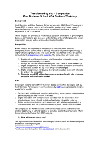 Transformed by You – Competition
               Kent Business School MBA Students Workshop
Background

Kent Connects and Kent Business School set up a joint MBA Cohort Programme in
Spring 2011 to enable councils and other public services to access a range of
expertise from the students – and provide students with invaluable practical
experience of the public sector

These projects are providing a collaborative approach for students to grow tangible
business connections, gain a deeper understanding of the challenges public sector
organisation face, as well as sharpen their leadership skills.

Competition

Kent Connects are organising a competition to stimulate public services,
entrepreneurs and communities to develop innovative ways of using technology to
improve their neighbourhoods. This builds on the Transformed by You programme
conducted with entrepreneurs and students1. The competition will run as such:

       1. People will be able to submit and rate ideas online on how technology could
          help improve their neighbourhoods
       2. Groups will discuss and refine the highest rated ideas at “ideas workshops”
       3. Digital entrepreneurs will be able to submit and rate prototypes they want to
          develop that build on the top ideas on specific challenges
       4. Digital entrepreneurs will develop their prototypes at an event with others to
          try and win the competition
       5. Students from KBS will advise entrepreneurs on how to take prototype
          products and services to market

Aim

Building on lessons learned from challenge-based approaches developed both by
Kent Connects Partners and recommendations by NESTA2, we propose to design a
workshop to provide

o      Students with real-life work experience of advising entrepreneurs on how to take
       prototype products and services to market
o      Digital innovators with entrepreneurial expertise from the students so their
       prototypes can be developed, tested and evaluated into viable ventures
o      Public service commissioners and researchers with a better understanding of
       how innovations with the potential to serve the public can be taken to market

This will provide the Kent Connects and Kent Business School partnership with
another opportunity of working together to stimulate local entrepreneurs and inform
the development of future Kent MBA projects.

       1. How will the workshop run?

The digital innovators/developers and small groups of students will work through the
brief below on their prototypes.
1
    http://www.kent.ac.uk/stms/news/stories/2010/kcc.html
2
    Vicki Purewal, Social Challenge Prize Guide, http://bit.ly/lN3Xe7, NESTA, December 2010
 