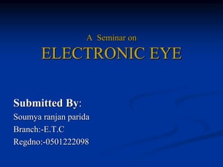 A Seminar on
ELECTRONIC EYE
Submitted By:
Soumya ranjan parida
Branch:-E.T.C
Regdno:-0501222098
 
