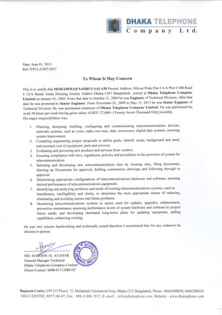 DHAKA Wffiffi-ffiW$t.#ffiffiffi
Compilny L td.
Date: June 01,2013
Ref: DTCL/GMT/2013
To Whom It Mav Concern
This is to certify that MoHAMMAD SADRUS SALAM Present Address: Silicon Pride Flat # 4-A Plot # 508 Road
# l2/A Baitul Aman Housing Society Adabor Dhaka-1207 Bangladesh joined at Dhaka Telephone Company
Limited on January 01, 2005. From that date to October 31,2009 he was Engineer of Technical Division. After that
date he was promoted to Senior Engineer. From November 01, 2009 to May 31, 2013 he was Senior Engineer of
Technical Division. He was permanent employee of Dhaka Telephone Company Limited. He was performed his
work 50 hours per week having gross salary of BDT 27,0001- (Twenty Seven Thousand Only) monthly.
His major responsibilities was-
l. planning, designing, building, configuring and commissioning telecommunications devices,
networks systems, such as voice, radio, two-way, data, microwave, digital data systems, ensuring
system interconnect.
2. Compiling engineering project proposals to define goals, identifu scope, background and need'
and ascertain cost ofequipment, parts and services.
3. Evaluating and procuring new products and services from vendors'
4. Ensuring compliance with laws, regulations, policies and procedures in the provision of system for
telecommunication.
5. Selecting and developing new telecommunications sites by locating sites, filing documents,
drawing up Documents for approval, drafting construction drawings and following through to
approval.
6. Determining appropriate configurations of telecommunications hardware and software, ensuring
desired performance of telecommunications equipment'
7. Identifuing and analyzing problems and needs of existing telecommunications systems, such as
Interference, intelligibility and clarity, to determine the most appropriate means of reducing,
eliminating and avoiding current and future problems.
8. Monitoring telecommunications systems to assess need for updates, upgrades, enhancement,
preventive maintenance assessing performance levels of system hardware and software to project
future needs, and developing shorthand long-terms plans for updating equipment, adding
capabilities, enhancing existing.
He was very sincere, hardworking and technically sound therefore I recommend him for any endeavor he
chooses to pursue.
Dhaka Telephone Company Limited
Direct Contacr 0088-0 1 7l 3080 I 07
Rupayan Centre (l9th-2lst Floor),72, Mohakhali Commercial fuea,Dhaka-L2l2 Bangladesh, Phone : 06662000050, 06662300102
880-2-8850502, 8857186-87, Fax : 880-2-986 1917, E-mail: info@dhakaphone.com,Website : www.dhakaphone.com
ON AL ATAHAR
General Manager Technical
 