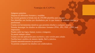 Ventajas de CANVA:
Imágenes gratuitas.
Dispone de diferentes formatos y medidas.
Su versión gratuita te brinda más de 250.000 plantillas para escoger.
Sus plantillas son hechas por diseñadores por lo que tienen un acabado estético y
profesional.
Cuenta con herramientas intuitivas que permiten diseñar a cualquier usuario.
Permite descargar los diseños en diferentes formatos (PNG, JPG, PDF y PDF para
impresión).
Puedes subir tus logos, banner, iconos e imágenes.
Se puede trabajar online.
Cuenta con una aplicación para escritorio y una versión para celular.
Facilita hacer cambios de manera rápida, fácil y práctica.
Guarda automáticamente tus proyectos.
Te permite compartir tus diseños con colaboradores.
 