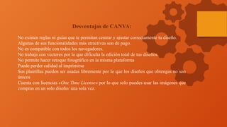 Desventajas de CANVA:
No existen reglas ni guías que te permitan centrar y ajustar correctamente tu diseño.
Algunas de sus funcionalidades más atractivas son de pago.
No es compatible con todos los navegadores.
No trabaja con vectores por lo que dificulta la edición total de tus diseños.
No permite hacer retoque fotográfico en la misma plataforma
Puede perder calidad al imprimirse
Sus plantillas pueden ser usadas libremente por lo que los diseños que obtengas no son
únicos
Cuenta con licencias «One Time License» por lo que solo puedes usar las imágenes que
compras en un solo diseño/ una sola vez.
 