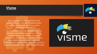Visme
• Este programa no solo permite crear
presentaciones, sino que también podés
realizar infografías, gráficas y otros
contenidos visuales.
• Es una plataforma muy intuitiva que no
requiere conocimientos previos. Ofrece
variados temas y plantillas, elementos
interactivos, posibilidad de insertar videos y
otros contenidos de fuentes externas,
posibilidad de insertar texto animado, acceso a
imágenes gratuitas, entre otros beneficios más.
 