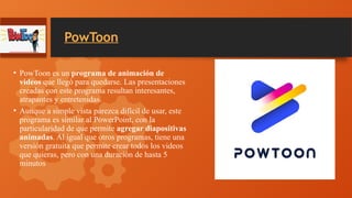PowToon
• PowToon es un programa de animación de
videos que llegó para quedarse. Las presentaciones
creadas con este programa resultan interesantes,
atrapantes y entretenidas.
• Aunque a simple vista parezca difícil de usar, este
programa es similar al PowerPoint, con la
particularidad de que permite agregar diapositivas
animadas. Al igual que otros programas, tiene una
versión gratuita que permite crear todos los videos
que quieras, pero con una duración de hasta 5
minutos
 