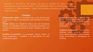 PowToon es un servicio con planes, útil para la creación de vídeos animados y
presentaciones con excelentes efectos. Una herramienta online con herramientas a la mano,
la creación de videos animados y videos con personajes caricaturas con PowToon no será
ningún problema
Ventajas
Presentaciones rápido. La herramienta por sí sola favorece para
la creación de vídeos y presentaciones para realizarlos de manera
rápida.
Muchos efectos. La variedad de efectos que esta herramienta
dispone, es lo suficiente como para crear nuestra presentación, con
variantes de transiciones, efectos de textos, imágenes, entre otros
aspectos.
Inserción de personajes. Los personajes, objetos, formas, ya
vienen predefinidos y adaptarse a tu presentación no tener
complicación alguna.
Agrega tu propia Voz o música. Una
buena característica por parte de
PowToon, es la importación de nuestro
propio audio hacia los servidores del
herramienta.
Compartir presentación. Una vez haber
finalizado nuestro proyecto, tendremos
acceso directo para compartirlo en nuestra
cuenta de Facebook o directamente en
YouTube.
 