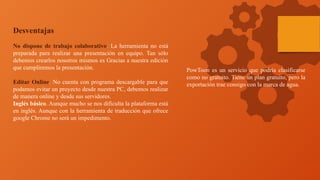 Desventajas
No dispone de trabajo colaborativo. La herramienta no está
preparada para realizar una presentación en equipo. Tan sólo
debemos crearlos nosotros mismos es Gracias a nuestra edición
que cumpliremos la presentación.
Editar Online. No cuenta con programa descargable para que
podamos evitar un proyecto desde nuestra PC, debemos realizar
de manera online y desde sus servidores.
Inglés básico. Aunque mucho se nos dificulta la plataforma está
en inglés. Aunque con la herramienta de traducción que ofrece
google Chrome no será un impedimento.
PowToon es un servicio que podría clasificarse
como no gratuito. Tiene un plan gratuito, pero la
exportación trae consigo con la marca de agua.
 