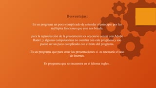 Desventajas:
Es un programa un poco complicado de entender al principio por las
múltiples funciones que este nos brinda.
para la reproducción de la presentación es necesario contar con Adobe
Rader, y algunas computadoras no cuentan con este programa y eso
puede ser un poco complicado con el trato del programa.
Es un programa que para crear las presentaciones si es necesario el uso
de internet.
Es programa que se encuentra en el idioma ingles .
 