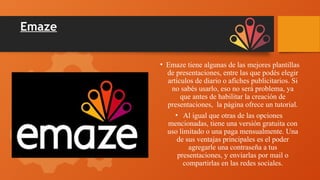 Emaze
• Emaze tiene algunas de las mejores plantillas
de presentaciones, entre las que podés elegir
artículos de diario o afiches publicitarios. Si
no sabés usarlo, eso no será problema, ya
que antes de habilitar la creación de
presentaciones, la página ofrece un tutorial.
• Al igual que otras de las opciones
mencionadas, tiene una versión gratuita con
uso limitado o una paga mensualmente. Una
de sus ventajas principales es el poder
agregarle una contraseña a tus
presentaciones, y enviarlas por mail o
compartirlas en las redes sociales.
 