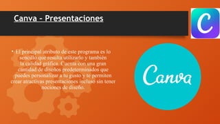 Canva – Presentaciones
• El principal atributo de este programa es lo
sencillo que resulta utilizarlo y también
la calidad gráfica. Cuenta con una gran
cantidad de diseños predeterminados que
puedes personalizar a tu gusto y te permiten
crear atractivas presentaciones incluso sin tener
nociones de diseño.
 