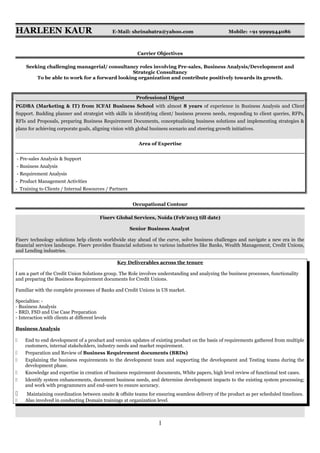 HARLEEN KAUR E-Mail: sheinabatra@yahoo.com Mobile: +91 9999944086
Carrier Objectives
Seeking challenging managerial/ consultancy roles involving Pre-sales, Business Analysis/Development and
Strategic Consultancy
To be able to work for a forward looking organization and contribute positively towards its growth.
Professional Digest
PGDBA (Marketing & IT) from ICFAI Business School with almost 8 years of experience in Business Analysis and Client
Support. Budding planner and strategist with skills in identifying client/ business process needs, responding to client queries, RFPs,
RFIs and Proposals, preparing Business Requirement Documents, conceptualising business solutions and implementing strategies &
plans for achieving corporate goals, aligning vision with global business scenario and steering growth initiatives.
Area of Expertise
- Pre-sales Analysis & Support
- Business Analysis
- Requirement Analysis
- Product Management Activities
- Training to Clients / Internal Resources / Partners
Occupational Contour
Fiserv Global Services, Noida (Feb’2013 till date)
Senior Business Analyst
Fiserv technology solutions help clients worldwide stay ahead of the curve, solve business challenges and navigate a new era in the
financial services landscape. Fiserv provides financial solutions to various industries like Banks, Wealth Management, Credit Unions,
and Lending industries.
Key Deliverables across the tenure
I am a part of the Credit Union Solutions group. The Role involves understanding and analyzing the business processes, functionality
and preparing the Business Requirement documents for Credit Unions.
Familiar with the complete processes of Banks and Credit Unions in US market.
Specialties: -
- Business Analysis
- BRD, FSD and Use Case Preparation
- Interaction with clients at different levels
Business Analysis
 End to end development of a product and version updates of existing product on the basis of requirements gathered from multiple
customers, internal stakeholders, industry needs and market requirement.
 Preparation and Review of Business Requirement documents (BRDs)
 Explaining the business requirements to the development team and supporting the development and Testing teams during the
development phase.
 Knowledge and expertise in creation of business requirement documents, White papers, high level review of functional test cases.
 Identify system enhancements, document business needs, and determine development impacts to the existing system processing;
and work with programmers and end-users to ensure accuracy.
 Maintaining coordination between onsite & offsite teams for ensuring seamless delivery of the product as per scheduled timelines.
 Also involved in conducting Domain trainings at organization level.
1
 