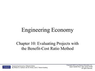Copyright ©2012 by Pearson Education, Inc.
Upper Saddle River, New Jersey 07458
All rights reserved.
Engineering Economy, Fifteenth Edition
By William G. Sullivan, Elin M. Wicks, and C. Patrick Koelling
Engineering Economy
Chapter 10: Evaluating Projects with
the Benefit-Cost Ratio Method
 