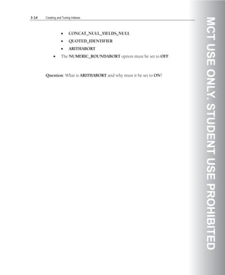 3-14   Creating and Tuning Indexes




                                                                      MCT USE ONLY. STUDENT USE PROHIBITED
                  •     CONCAT_NULL_YIELDS_NULL
                  •     QUOTED_IDENTIFIER
                  •     ARITHABORT
            •     The NUMERIC_ROUNDABORT option must be set to OFF.



       Question: What is ARITHABORT and why must it be set to ON?
 