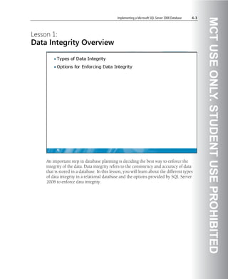 Implementing a Microsoft SQL Server 2008 Database   4-3




                                                                                                        MCT USE ONLY. STUDENT USE PROHIBITED
Lesson 1:
Data Integrity Overview




     An important step in database planning is deciding the best way to enforce the
     integrity of the data. Data integrity refers to the consistency and accuracy of data
     that is stored in a database. In this lesson, you will learn about the different types
     of data integrity in a relational database and the options provided by SQL Server
     2008 to enforce data integrity.
 