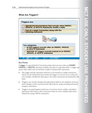 4-16   Implementing Data Integrity by Using Constraints and Triggers




                                                                                                  MCT USE ONLY. STUDENT USE PROHIBITED
       What Are Triggers?




       Key Points
       A trigger is a special kind of stored procedure that executes when an INSERT,
       UPDATE, or DELETE statement modifies the data in a specified table. A trigger can
       query other tables and can include complex Transact-SQL statements.
       •     The trigger and the statement that fires it are treated as a single transaction,
             which can be rolled back from within the trigger. If a severe error is detected
             (for example, insufficient disk space), the entire transaction automatically rolls
             back.
       •     Triggers can cascade changes through related tables in the database; however,
             these changes can be executed more efficiently by using cascading referential
             integrity constraints.
       •     Triggers can guard against malicious or incorrect insert, update, and delete
             operations and enforce other restrictions that are more complex than those
             defined by using CHECK constraints.
 