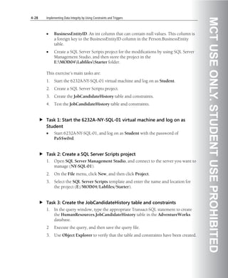 4-28   Implementing Data Integrity by Using Constraints and Triggers




                                                                                               MCT USE ONLY. STUDENT USE PROHIBITED
       •     BusinessEntityID. An int column that can contain null values. This column is
             a foreign key to the BusinessEntityID column in the Person.BusinessEntity
             table.
       •     Create a SQL Server Scripts project for the modifications by using SQL Server
             Management Studio, and then store the project in the
             E:MOD04LabfilesStarter folder.

       This exercise’s main tasks are:
       1.    Start the 6232A-NY-SQL-01 virtual machine and log on as Student.
       2.    Create a SQL Server Scripts project.
       3.    Create the JobCandidateHistory table and constraints.
       4.    Test the JobCandidateHistory table and constraints.


       Task 1: Start the 6232A-NY-SQL-01 virtual machine and log on as
       Student
       •     Start 6232A-NY-SQL-01, and log on as Student with the password of
             Pa$$w0rd.


       Task 2: Create a SQL Server Scripts project
       1.    Open SQL Server Management Studio, and connect to the server you want to
             manage (NY-SQL-01).
       2.    On the File menu, click New, and then click Project.
       3.    Select the SQL Server Scripts template and enter the name and location for
             the project (E:/MOD04/Labfiles/Starter).


       Task 3: Create the JobCandidateHistory table and constraints
       1.    In the query window, type the appropriate Transact-SQL statement to create
             the HumanResources.JobCandidateHistory table in the AdventureWorks
             database.
       2     Execute the query, and then save the query file.
       3.    Use Object Explorer to verify that the table and constraints have been created.
 