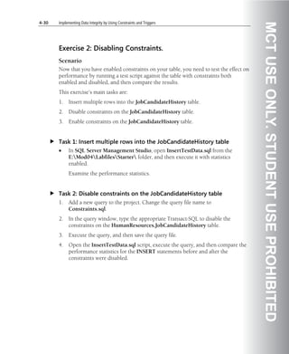 4-30   Implementing Data Integrity by Using Constraints and Triggers




                                                                                             MCT USE ONLY. STUDENT USE PROHIBITED
       Exercise 2: Disabling Constraints.
       Scenario
       Now that you have enabled constraints on your table, you need to test the effect on
       performance by running a test script against the table with constraints both
       enabled and disabled, and then compare the results.
       This exercise’s main tasks are:
       1.    Insert multiple rows into the JobCandidateHistory table.
       2.    Disable constraints on the JobCandidateHistory table.
       3.    Enable constraints on the JobCandidateHistory table.


       Task 1: Insert multiple rows into the JobCandidateHistory table
       •     In SQL Server Management Studio, open InsertTestData.sql from the
             E:Mod04LabfilesStarter folder, and then execute it with statistics
             enabled.
             Examine the performance statistics.


       Task 2: Disable constraints on the JobCandidateHistory table
       1.    Add a new query to the project. Change the query file name to
             Constraints.sql.
       2.    In the query window, type the appropriate Transact-SQL to disable the
             constraints on the HumanResources.JobCandidateHistory table.
       3.    Execute the query, and then save the query file.
       4.    Open the InsertTestData.sql script, execute the query, and then compare the
             performance statistics for the INSERT statements before and after the
             constraints were disabled.
 