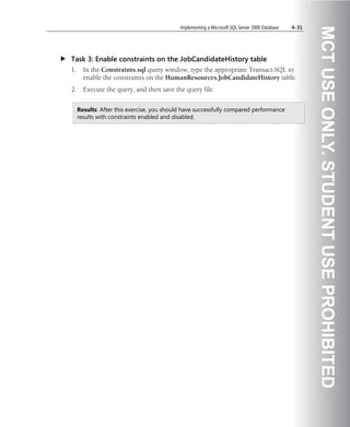 Implementing a Microsoft SQL Server 2008 Database   4-31




                                                                                                       MCT USE ONLY. STUDENT USE PROHIBITED
Task 3: Enable constraints on the JobCandidateHistory table
1.     In the Constraints.sql query window, type the appropriate Transact-SQL to
       enable the constraints on the HumanResources.JobCandidateHistory table.
2.     Execute the query, and then save the query file.


     Results: After this exercise, you should have successfully compared performance
     results with constraints enabled and disabled.
 