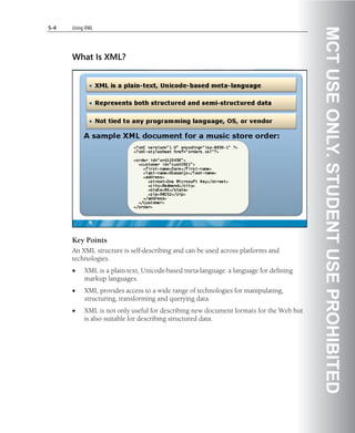5-4   Using XML




                                                                                        MCT USE ONLY. STUDENT USE PROHIBITED
      What Is XML?




      Key Points
      An XML structure is self-describing and can be used across platforms and
      technologies.
      •    XML is a plain-text, Unicode-based meta-language: a language for defining
           markup languages.
      •    XML provides access to a wide range of technologies for manipulating,
           structuring, transforming and querying data.
      •    XML is not only useful for describing new document formats for the Web but
           is also suitable for describing structured data.
 
