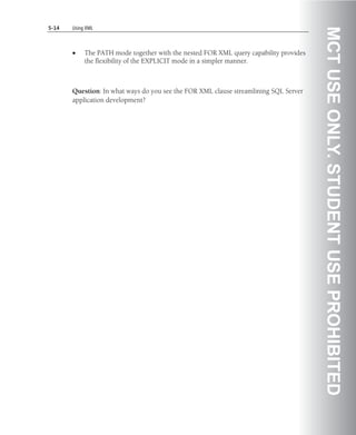 5-14   Using XML




                                                                                       MCT USE ONLY. STUDENT USE PROHIBITED
       •    The PATH mode together with the nested FOR XML query capability provides
            the flexibility of the EXPLICIT mode in a simpler manner.



       Question: In what ways do you see the FOR XML clause streamlining SQL Server
       application development?
 
