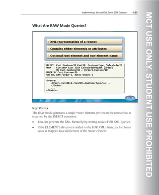 Implementing a Microsoft SQL Server 2008 Database   5-15




                                                                                                MCT USE ONLY. STUDENT USE PROHIBITED
What Are RAW Mode Queries?




Key Points
The RAW mode generates a single <row> element per row in the rowset that is
returned by the SELECT statement.
•   You can generate the XML hierarchy by writing nested FOR XML queries.
•   If the ELEMENTS directive is added to the FOR XML clause, each column
    value is mapped to a subelement of the <row> element.
 