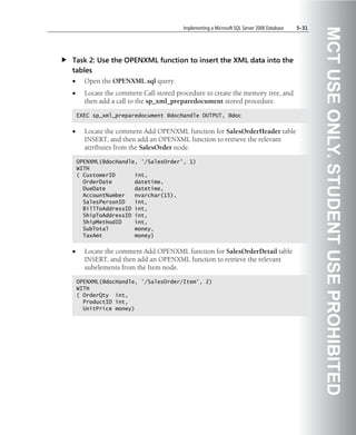 Implementing a Microsoft SQL Server 2008 Database   5-31




                                                                                                  MCT USE ONLY. STUDENT USE PROHIBITED
Task 2: Use the OPENXML function to insert the XML data into the
tables
•     Open the OPENXML.sql query.
•     Locate the comment Call stored procedure to create the memory tree, and
      then add a call to the sp_xml_preparedocument stored procedure.

    EXEC sp_xml_preparedocument @docHandle OUTPUT, @doc


•     Locate the comment Add OPENXML function for SalesOrderHeader table
      INSERT, and then add an OPENXML function to retrieve the relevant
      attributes from the SalesOrder node.

    OPENXML(@docHandle, '/SalesOrder', 1)
    WITH
    ( CustomerID      int,
      OrderDate       datetime,
      DueDate         datetime,
      AccountNumber   nvarchar(15),
      SalesPersonID   int,
      BillToAddressID int,
      ShipToAddressID int,
      ShipMethodID    int,
      SubTotal        money,
      TaxAmt          money)


•     Locate the comment Add OPENXML function for SalesOrderDetail table
      INSERT, and then add an OPENXML function to retrieve the relevant
      subelements from the Item node.

    OPENXML(@docHandle, '/SalesOrder/Item', 2)
    WITH
    ( OrderQty int,
      ProductID int,
      UnitPrice money)
 