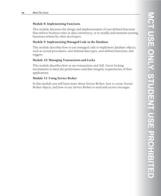 xx   About This Course




                                                                                           MCT USE ONLY. STUDENT USE PROHIBITED
     Module 8: Implementing Functions
     This module discusses the design and implementation of user-defined functions
     that enforce business rules or data consistency, or to modify and maintain existing
     functions written by other developers.
     Module 9: Implementing Managed Code in the Database
     This module describes how to use managed code to implement database objects,
     such as stored procedures, user-defined data types, user-defined functions, and
     triggers.
     Module 10: Managing Transactions and Locks
     This module describes how to use transactions and SQL Server locking
     mechanisms to meet the performance and data integrity requirements of their
     applications.
     Module 11: Using Service Broker
     In this module you will learn more about Service Broker, how to create Service
     Broker objects, and how to use Service Broker to send and receive messages.
 