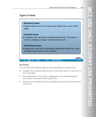 Implementing a Microsoft SQL Server 2008 Database   6-5




                                                                                                MCT USE ONLY. STUDENT USE PROHIBITED
Types of Views




Key Points
You can create three different types of views depending on what you need.
•   Standard views combine data from one or more base tables (or views) into a
    new virtual table.
•   Any computations, such as joins or aggregations, are done during query
    execution for each query referencing the view.
•   Indexed views materialize the view through the creation of a clustered index
    on the view.
 