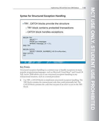 Implementing a Microsoft SQL Server 2008 Database   7-25




                                                                                                 MCT USE ONLY. STUDENT USE PROHIBITED
Syntax for Structured Exception Handling




Key Points
Structured exception handling is a common way to handle exceptions in many
popular programming languages, such as Microsoft Visual Basic® and Visual C#.
SQL Server 2008 allows you to use structured exception handling in any
transactional situation, such as a stored procedure.
•   Use TRY…CATCH blocks to implement structured exception handling. The
    TRY block contains the transactional code that could potentially fail. The
    CATCH block contains the code that executes if an error occurs in the TRY
    block.
 